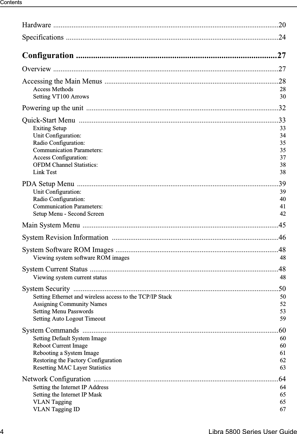 Contents4  Libra 5800 Series User GuideHardware ...........................................................................................................................20Specifications ....................................................................................................................24Configuration ..............................................................................................27Overview ...........................................................................................................................27Accessing the Main Menus ...............................................................................................28Access Methods  28Setting VT100 Arrows  30Powering up the unit  .........................................................................................................32Quick-Start Menu  .............................................................................................................33Exiting Setup  33Unit Configuration:  34Radio Configuration:  35Communication Parameters:  35Access Configuration:  37OFDM Channel Statistics:  38Link Test  38PDA Setup Menu  ..............................................................................................................39Unit Configuration:  39Radio Configuration:  40Communication Parameters:  41Setup Menu - Second Screen  42Main System Menu ...........................................................................................................45System Revision Information  ...........................................................................................46System Software ROM Images .........................................................................................48Viewing system software ROM images  48System Current Status .......................................................................................................48Viewing system current status  48System Security  ................................................................................................................50Setting Ethernet and wireless access to the TCP/IP Stack  50Assigning Community Names  52Setting Menu Passwords  53Setting Auto Logout Timeout  59System Commands  ...........................................................................................................60Setting Default System Image  60Reboot Current Image  60Rebooting a System Image  61Restoring the Factory Configuration  62Resetting MAC Layer Statistics  63Network Configuration  .....................................................................................................64Setting the Internet IP Address  64Setting the Internet IP Mask  65VLAN Tagging  65VLAN Tagging ID  67