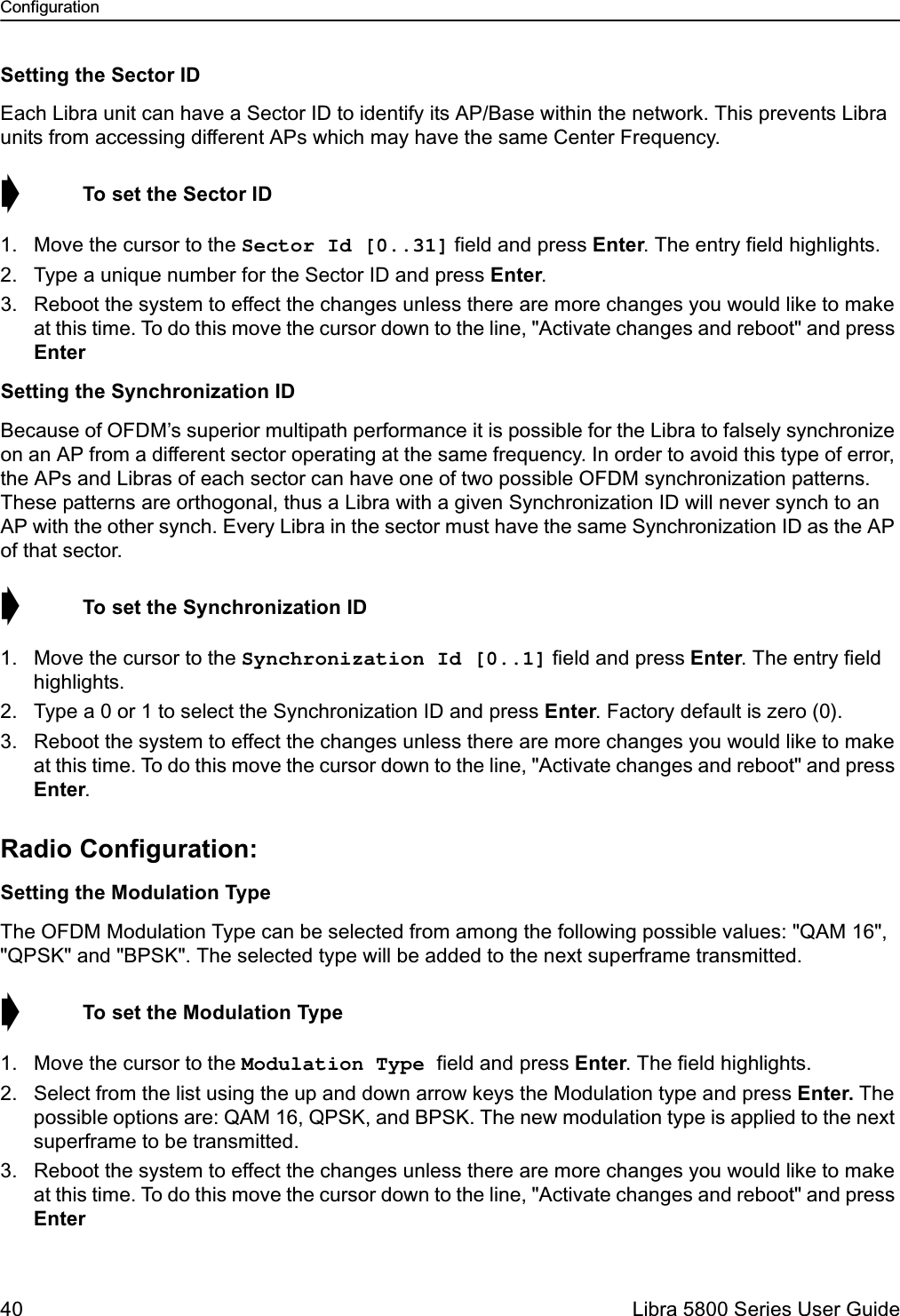 Configuration40  Libra 5800 Series User GuideSetting the Sector IDEach Libra unit can have a Sector ID to identify its AP/Base within the network. This prevents Libra units from accessing different APs which may have the same Center Frequency.➧  To set the Sector ID1. Move the cursor to the Sector Id [0..31] field and press Enter. The entry field highlights.2. Type a unique number for the Sector ID and press Enter.3. Reboot the system to effect the changes unless there are more changes you would like to make at this time. To do this move the cursor down to the line, &quot;Activate changes and reboot&quot; and press EnterSetting the Synchronization IDBecause of OFDM’s superior multipath performance it is possible for the Libra to falsely synchronize on an AP from a different sector operating at the same frequency. In order to avoid this type of error, the APs and Libras of each sector can have one of two possible OFDM synchronization patterns. These patterns are orthogonal, thus a Libra with a given Synchronization ID will never synch to an AP with the other synch. Every Libra in the sector must have the same Synchronization ID as the AP of that sector. ➧  To set the Synchronization ID1. Move the cursor to the Synchronization Id [0..1] field and press Enter. The entry field highlights.2. Type a 0 or 1 to select the Synchronization ID and press Enter. Factory default is zero (0).3. Reboot the system to effect the changes unless there are more changes you would like to make at this time. To do this move the cursor down to the line, &quot;Activate changes and reboot&quot; and press Enter.Radio Configuration:Setting the Modulation TypeThe OFDM Modulation Type can be selected from among the following possible values: &quot;QAM 16&quot;, &quot;QPSK&quot; and &quot;BPSK&quot;. The selected type will be added to the next superframe transmitted.➧  To set the Modulation Type1. Move the cursor to the Modulation Type field and press Enter. The field highlights.2. Select from the list using the up and down arrow keys the Modulation type and press Enter. The possible options are: QAM 16, QPSK, and BPSK. The new modulation type is applied to the next superframe to be transmitted.3. Reboot the system to effect the changes unless there are more changes you would like to make at this time. To do this move the cursor down to the line, &quot;Activate changes and reboot&quot; and press Enter