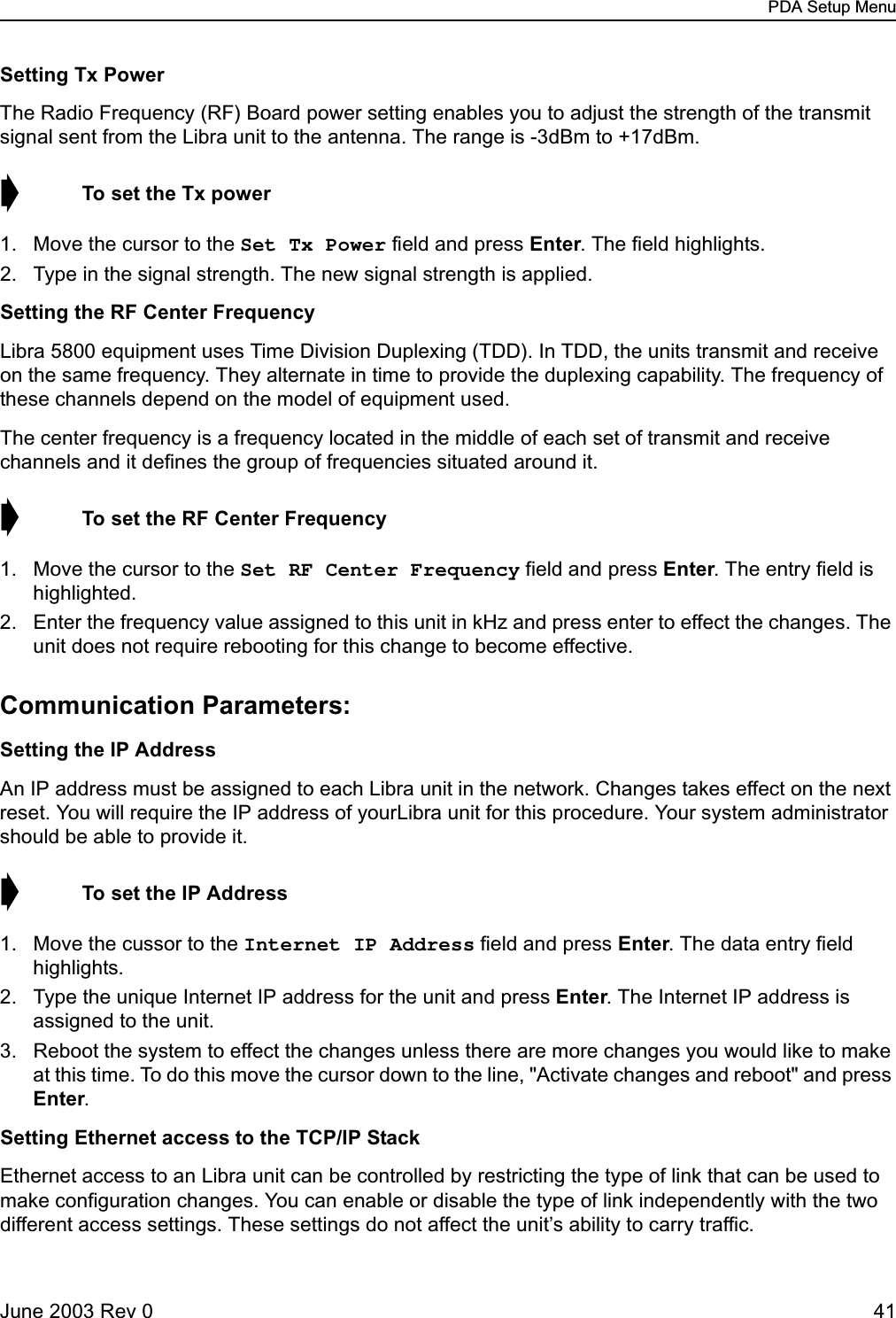 PDA Setup MenuJune 2003 Rev 0 41Setting Tx PowerThe Radio Frequency (RF) Board power setting enables you to adjust the strength of the transmit signal sent from the Libra unit to the antenna. The range is -3dBm to +17dBm. ➧  To set the Tx power1. Move the cursor to the Set Tx Power field and press Enter. The field highlights.2. Type in the signal strength. The new signal strength is applied.Setting the RF Center FrequencyLibra 5800 equipment uses Time Division Duplexing (TDD). In TDD, the units transmit and receive on the same frequency. They alternate in time to provide the duplexing capability. The frequency of these channels depend on the model of equipment used.The center frequency is a frequency located in the middle of each set of transmit and receive channels and it defines the group of frequencies situated around it.➧  To set the RF Center Frequency1. Move the cursor to the Set RF Center Frequency field and press Enter. The entry field is highlighted.2. Enter the frequency value assigned to this unit in kHz and press enter to effect the changes. The unit does not require rebooting for this change to become effective.Communication Parameters:Setting the IP AddressAn IP address must be assigned to each Libra unit in the network. Changes takes effect on the next reset. You will require the IP address of yourLibra unit for this procedure. Your system administrator should be able to provide it.➧  To set the IP Address1. Move the cussor to the Internet IP Address field and press Enter. The data entry field highlights.2. Type the unique Internet IP address for the unit and press Enter. The Internet IP address is assigned to the unit.3. Reboot the system to effect the changes unless there are more changes you would like to make at this time. To do this move the cursor down to the line, &quot;Activate changes and reboot&quot; and press Enter.Setting Ethernet access to the TCP/IP StackEthernet access to an Libra unit can be controlled by restricting the type of link that can be used to make configuration changes. You can enable or disable the type of link independently with the two different access settings. These settings do not affect the unit’s ability to carry traffic.