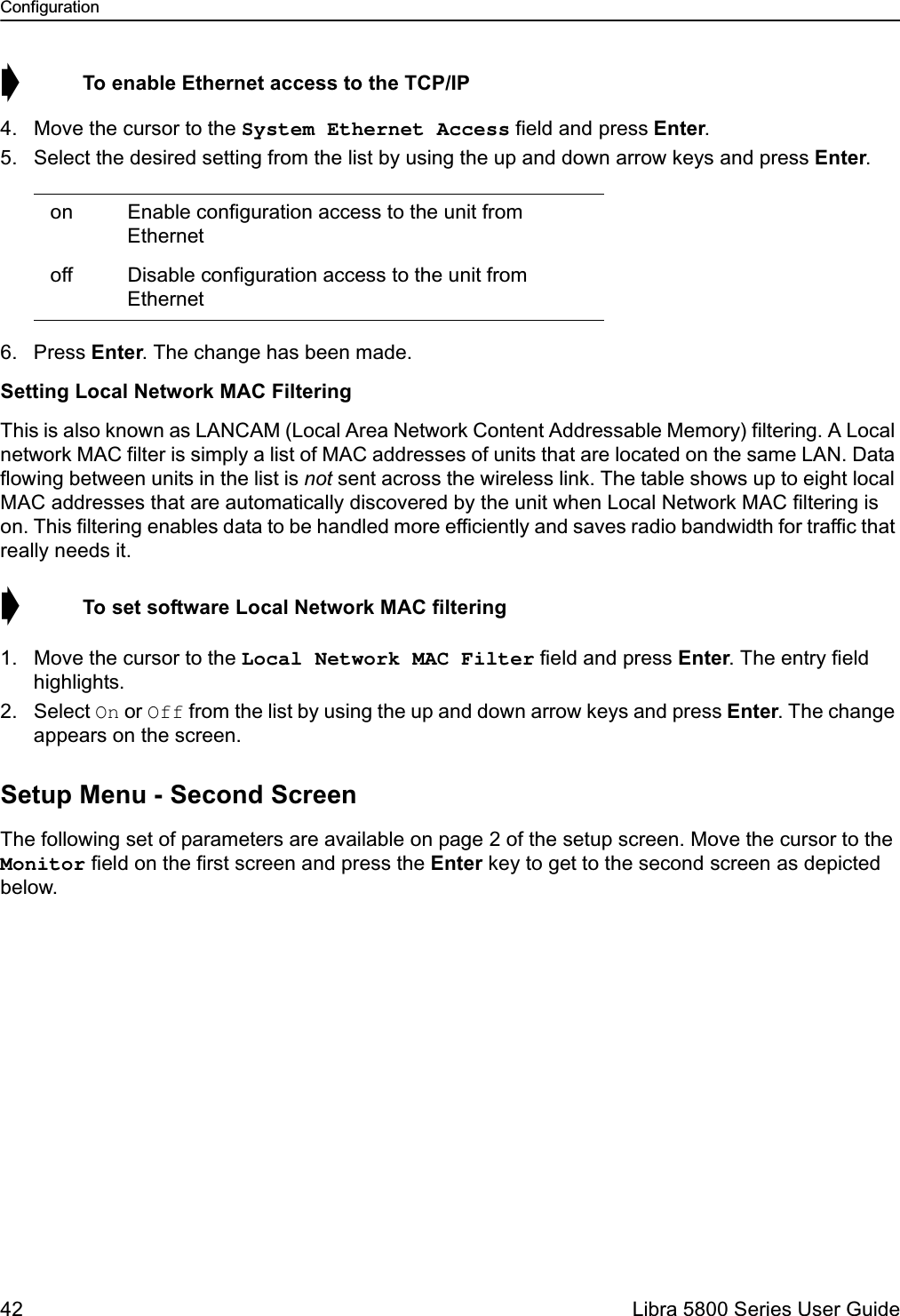 Configuration42  Libra 5800 Series User Guide➧  To enable Ethernet access to the TCP/IP4. Move the cursor to the System Ethernet Access field and press Enter. 5. Select the desired setting from the list by using the up and down arrow keys and press Enter.6. Press Enter. The change has been made.Setting Local Network MAC FilteringThis is also known as LANCAM (Local Area Network Content Addressable Memory) filtering. A Local network MAC filter is simply a list of MAC addresses of units that are located on the same LAN. Data flowing between units in the list is not sent across the wireless link. The table shows up to eight local MAC addresses that are automatically discovered by the unit when Local Network MAC filtering is on. This filtering enables data to be handled more efficiently and saves radio bandwidth for traffic that really needs it.➧  To set software Local Network MAC filtering1. Move the cursor to the Local Network MAC Filter field and press Enter. The entry field highlights.2. Select On or Off from the list by using the up and down arrow keys and press Enter. The change appears on the screen.Setup Menu - Second ScreenThe following set of parameters are available on page 2 of the setup screen. Move the cursor to the Monitor field on the first screen and press the Enter key to get to the second screen as depicted below. on Enable configuration access to the unit from Ethernet off Disable configuration access to the unit from Ethernet