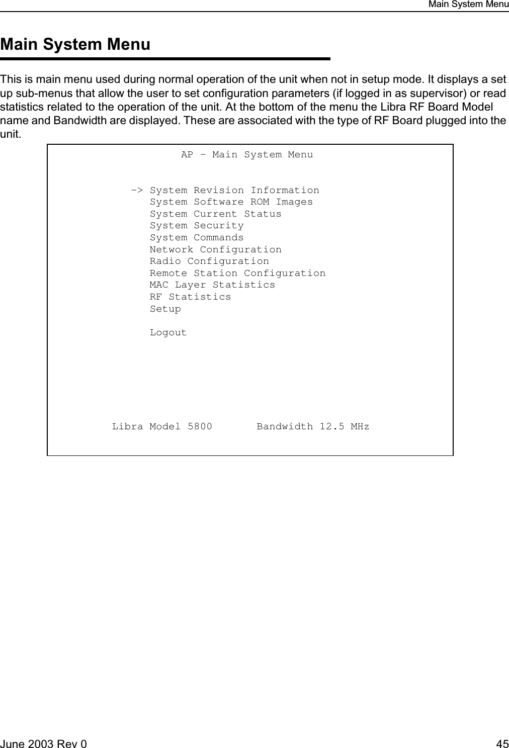 Main System MenuJune 2003 Rev 0 45Main System MenuThis is main menu used during normal operation of the unit when not in setup mode. It displays a set up sub-menus that allow the user to set configuration parameters (if logged in as supervisor) or read statistics related to the operation of the unit. At the bottom of the menu the Libra RF Board Model name and Bandwidth are displayed. These are associated with the type of RF Board plugged into the unit.                    AP - Main System Menu               -&gt; System Revision Information                    System Software ROM Images                     System Current Status                          System Security                                System Commands                                Network Configuration                          Radio Configuration                            Remote Station Configuration                   MAC Layer Statistics                           RF Statistics                                  Setup                                           Logout                 Libra Model 5800       Bandwidth 12.5 MHz 