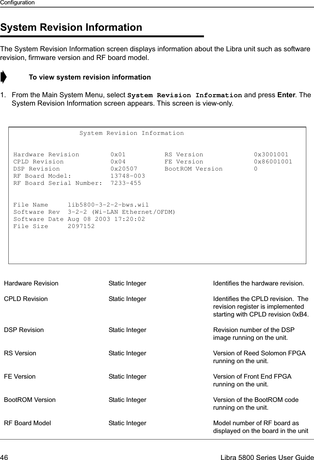 Configuration46  Libra 5800 Series User GuideSystem Revision InformationThe System Revision Information screen displays information about the Libra unit such as software revision, firmware version and RF board model.➧  To view system revision information1. From the Main System Menu, select System Revision Information and press Enter. The System Revision Information screen appears. This screen is view-only.Hardware Revision Static Integer Identifies the hardware revision. CPLD Revision Static Integer Identifies the CPLD revision.  The revision register is implemented starting with CPLD revision 0xB4.DSP Revision Static Integer Revision number of the DSP image running on the unit. RS Version Static Integer Version of Reed Solomon FPGA running on the unit.FE Version Static Integer Version of Front End FPGA running on the unit.BootROM Version Static Integer Version of the BootROM code running on the unit.RF Board Model Static Integer Model number of RF board as displayed on the board in the unit                 System Revision Information   Hardware Revision        0x01          RS Version             0x3001001 CPLD Revision            0x04          FE Version             0x86001001 DSP Revision             0x20507       BootROM Version        0 RF Board Model:          13748-003 RF Board Serial Number:  7233-455   File Name     lib5800-3-2-2-bws.wil Software Rev  3-2-2 (Wi-LAN Ethernet/OFDM) Software Date Aug 08 2003 17:20:02 File Size     2097152  