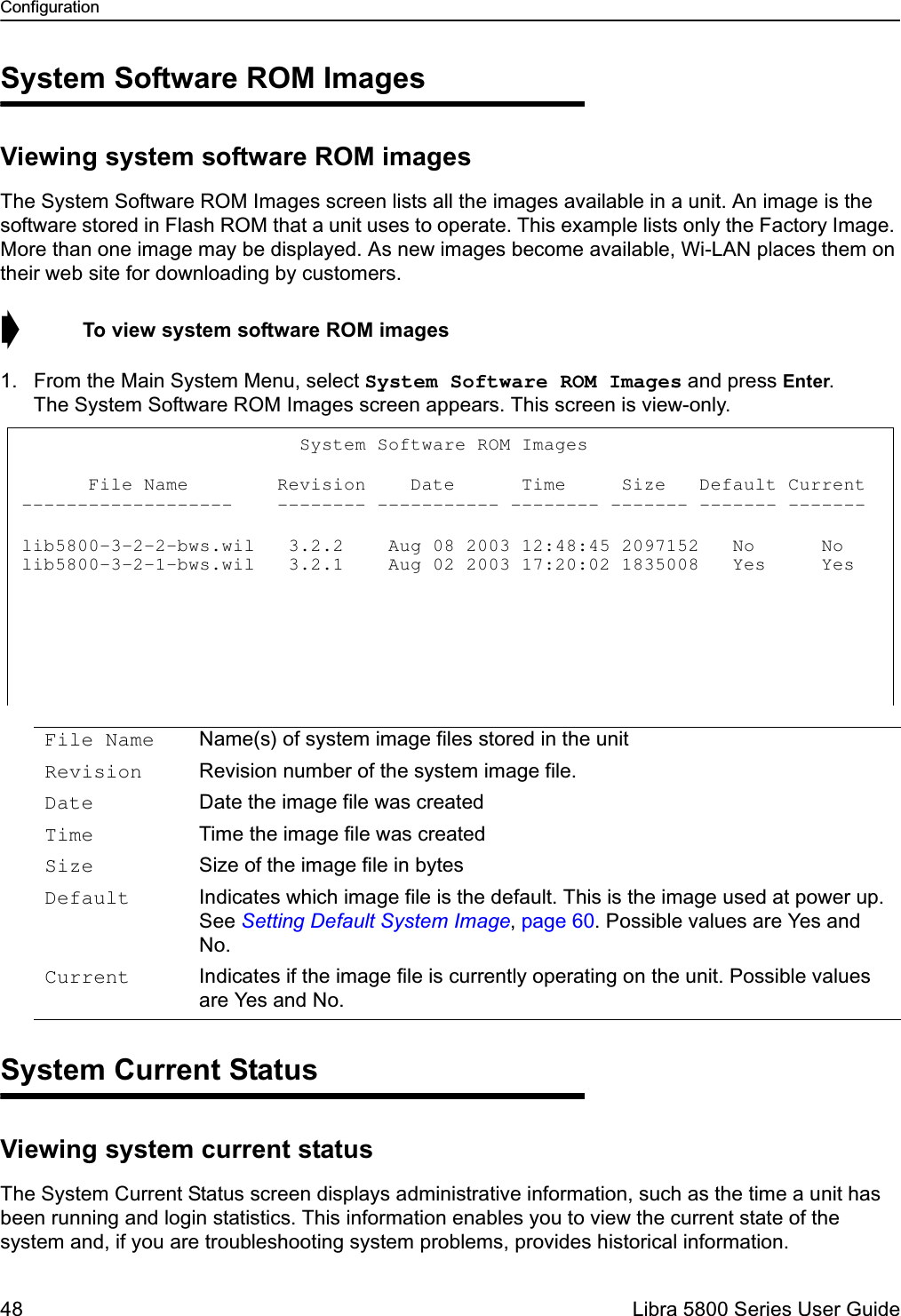 Configuration48  Libra 5800 Series User GuideSystem Software ROM ImagesViewing system software ROM imagesThe System Software ROM Images screen lists all the images available in a unit. An image is the software stored in Flash ROM that a unit uses to operate. This example lists only the Factory Image. More than one image may be displayed. As new images become available, Wi-LAN places them on their web site for downloading by customers.➧  To view system software ROM images1. From the Main System Menu, select System Software ROM Images and press Enter. The System Software ROM Images screen appears. This screen is view-only.System Current StatusViewing system current statusThe System Current Status screen displays administrative information, such as the time a unit has been running and login statistics. This information enables you to view the current state of the system and, if you are troubleshooting system problems, provides historical information.File Name Name(s) of system image files stored in the unitRevision Revision number of the system image file.Date Date the image file was createdTime Time the image file was createdSize Size of the image file in bytesDefault Indicates which image file is the default. This is the image used at power up. See Setting Default System Image, page 60. Possible values are Yes and No.Current Indicates if the image file is currently operating on the unit. Possible values are Yes and No.                         System Software ROM Images           File Name        Revision    Date      Time     Size   Default Current -------------------    -------- ----------- -------- ------- ------- -------  lib5800-3-2-2-bws.wil   3.2.2    Aug 08 2003 12:48:45 2097152   No      No    lib5800-3-2-1-bws.wil   3.2.1    Aug 02 2003 17:20:02 1835008   Yes     Yes 