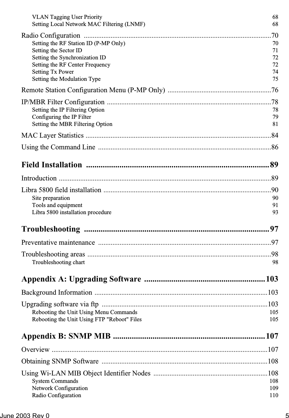 June 2003 Rev 0 5VLAN Tagging User Priority  68Setting Local Network MAC Filtering (LNMF)  68Radio Configuration  .........................................................................................................70Setting the RF Station ID (P-MP Only)  70Setting the Sector ID  71Setting the Synchronization ID  72Setting the RF Center Frequency  72Setting Tx Power  74Setting the Modulation Type  75Remote Station Configuration Menu (P-MP Only) ..........................................................76IP/MBR Filter Configuration ............................................................................................78Setting the IP Filtering Option  78Configuring the IP Filter  79Setting the MBR Filtering Option  81MAC Layer Statistics ........................................................................................................84Using the Command Line  .................................................................................................86Field Installation  ........................................................................................ 89Introduction .......................................................................................................................89Libra 5800 field installation ..............................................................................................90Site preparation  90Tools and equipment  91Libra 5800 installation procedure  93Troubleshooting .........................................................................................97Preventative maintenance  .................................................................................................97Troubleshooting areas .......................................................................................................98Troubleshooting chart  98Appendix A: Upgrading Software  ..........................................................103Background Information .................................................................................................103Upgrading software via ftp  .............................................................................................103Rebooting the Unit Using Menu Commands  105Rebooting the Unit Using FTP &quot;Reboot&quot; Files  105Appendix B: SNMP MIB .........................................................................107Overview .........................................................................................................................107Obtaining SNMP Software  .............................................................................................108Using Wi-LAN MIB Object Identifier Nodes  ................................................................108System Commands  108Network Configuration  109Radio Configuration  110