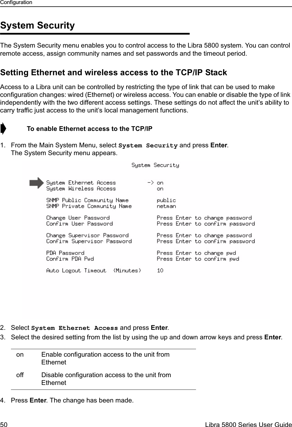 Configuration50  Libra 5800 Series User GuideSystem SecurityThe System Security menu enables you to control access to the Libra 5800 system. You can control remote access, assign community names and set passwords and the timeout period.Setting Ethernet and wireless access to the TCP/IP StackAccess to a Libra unit can be controlled by restricting the type of link that can be used to make configuration changes: wired (Ethernet) or wireless access. You can enable or disable the type of link independently with the two different access settings. These settings do not affect the unit’s ability to carry traffic just access to the unit’s local management functions.➧  To enable Ethernet access to the TCP/IP1. From the Main System Menu, select System Security and press Enter. The System Security menu appears.2. Select System Ethernet Access and press Enter. 3. Select the desired setting from the list by using the up and down arrow keys and press Enter.4. Press Enter. The change has been made. on Enable configuration access to the unit from Ethernet off Disable configuration access to the unit from Ethernet