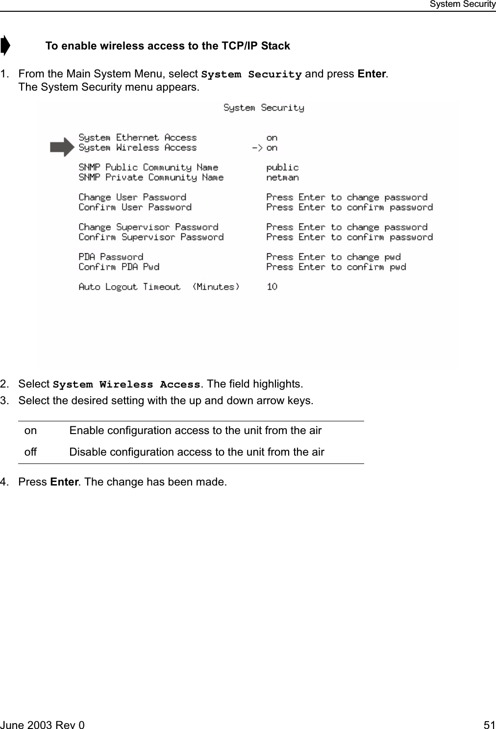 System SecurityJune 2003 Rev 0 51➧  To enable wireless access to the TCP/IP Stack1. From the Main System Menu, select System Security and press Enter. The System Security menu appears.2. Select System Wireless Access. The field highlights.3. Select the desired setting with the up and down arrow keys.4. Press Enter. The change has been made.on  Enable configuration access to the unit from the airoff  Disable configuration access to the unit from the air