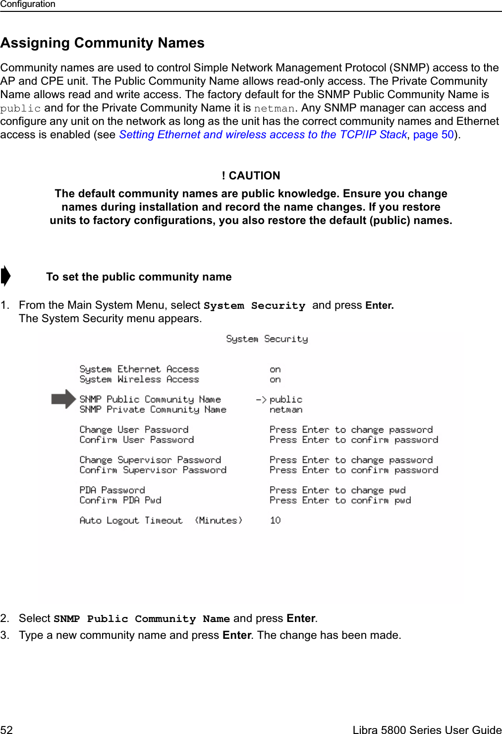 Configuration52  Libra 5800 Series User GuideAssigning Community NamesCommunity names are used to control Simple Network Management Protocol (SNMP) access to the AP and CPE unit. The Public Community Name allows read-only access. The Private Community Name allows read and write access. The factory default for the SNMP Public Community Name is public and for the Private Community Name it is netman. Any SNMP manager can access and configure any unit on the network as long as the unit has the correct community names and Ethernet access is enabled (see Setting Ethernet and wireless access to the TCP/IP Stack, page 50).➧  To set the public community name1. From the Main System Menu, select System Security and press Enter.The System Security menu appears.2. Select SNMP Public Community Name and press Enter. 3. Type a new community name and press Enter. The change has been made.! CAUTIONThe default community names are public knowledge. Ensure you change names during installation and record the name changes. If you restore units to factory configurations, you also restore the default (public) names.