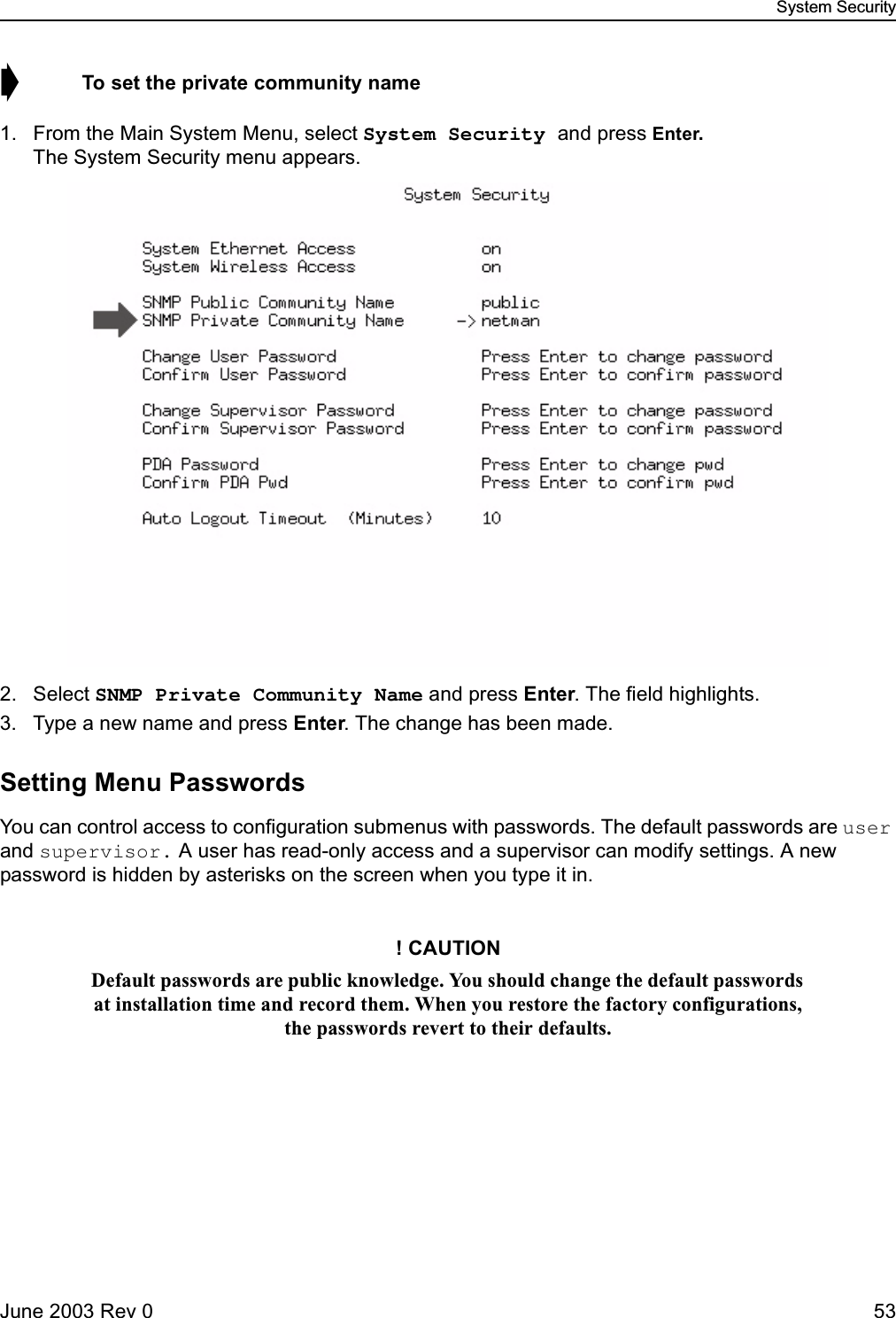 System SecurityJune 2003 Rev 0 53➧  To set the private community name1. From the Main System Menu, select System Security and press Enter.The System Security menu appears.2. Select SNMP Private Community Name and press Enter. The field highlights.3. Type a new name and press Enter. The change has been made.Setting Menu PasswordsYou can control access to configuration submenus with passwords. The default passwords are user and supervisor. A user has read-only access and a supervisor can modify settings. A new password is hidden by asterisks on the screen when you type it in.! CAUTIONDefault passwords are public knowledge. You should change the default passwords at installation time and record them. When you restore the factory configurations, the passwords revert to their defaults.