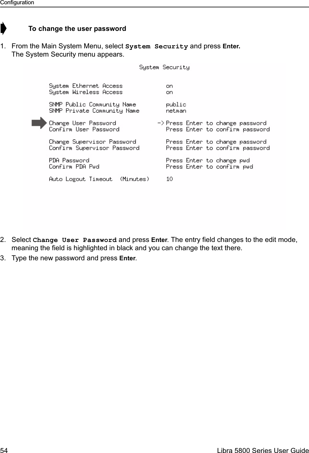 Configuration54  Libra 5800 Series User Guide➧  To change the user password1. From the Main System Menu, select System Security and press Enter. The System Security menu appears.2. Select Change User Password and press Enter. The entry field changes to the edit mode, meaning the field is highlighted in black and you can change the text there.3. Type the new password and press Enter.