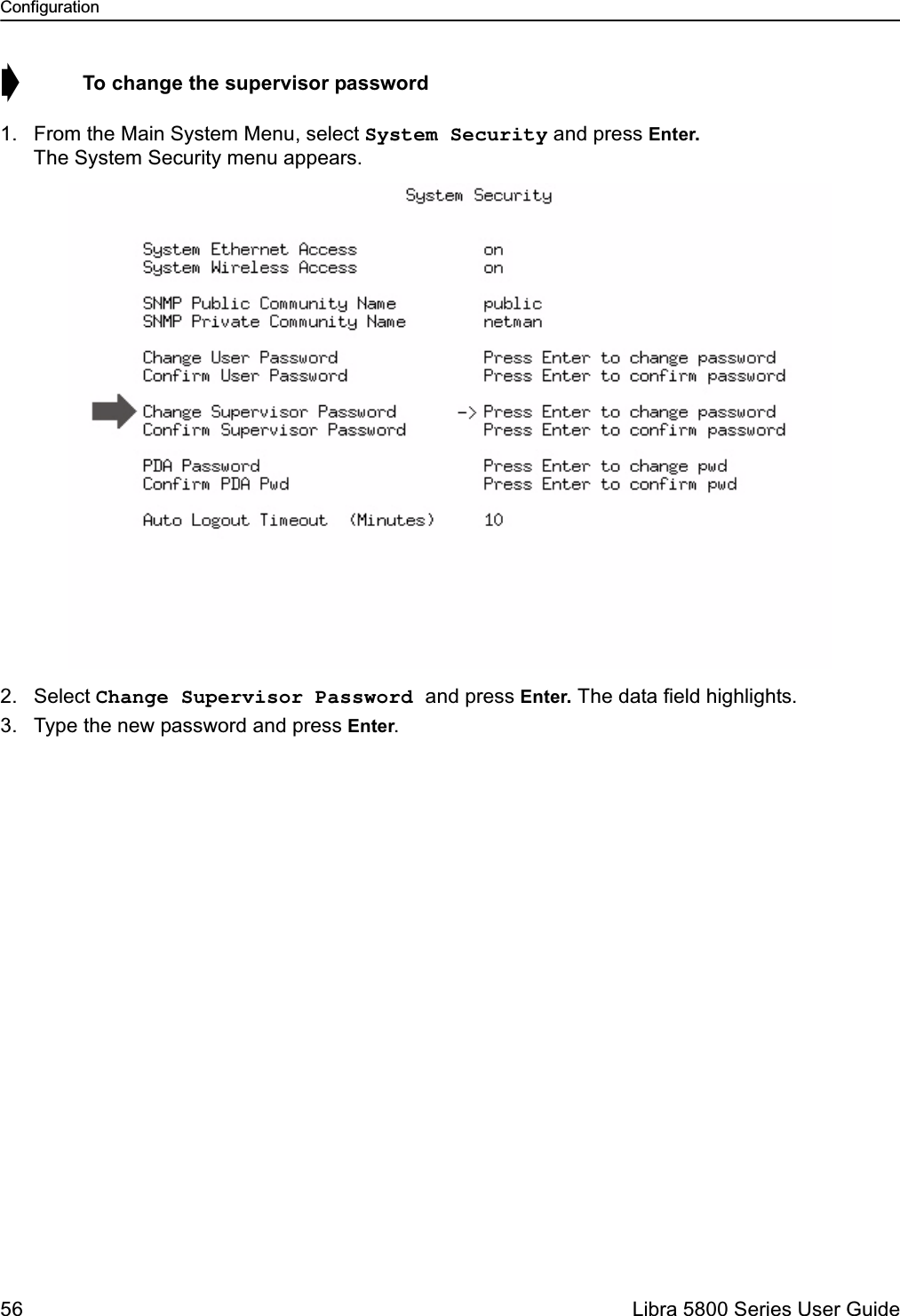 Configuration56  Libra 5800 Series User Guide➧  To change the supervisor password1. From the Main System Menu, select System Security and press Enter. The System Security menu appears.2. Select Change Supervisor Password and press Enter. The data field highlights.3. Type the new password and press Enter.