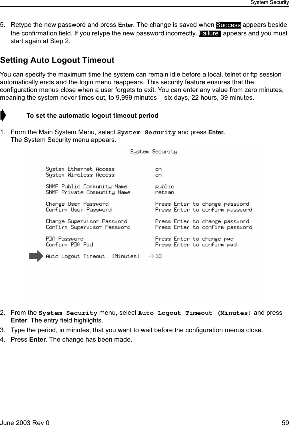 System SecurityJune 2003 Rev 0 595. Retype the new password and press Enter. The change is saved when   appears beside the confirmation field. If you retype the new password incorrectly,   appears and you must start again at Step 2.Setting Auto Logout TimeoutYou can specify the maximum time the system can remain idle before a local, telnet or ftp session automatically ends and the login menu reappears. This security feature ensures that the configuration menus close when a user forgets to exit. You can enter any value from zero minutes, meaning the system never times out, to 9,999 minutes – six days, 22 hours, 39 minutes.➧  To set the automatic logout timeout period1. From the Main System Menu, select System Security and press Enter. The System Security menu appears.2. From the System Security menu, select Auto Logout Timeout (Minutes) and press Enter. The entry field highlights.3. Type the period, in minutes, that you want to wait before the configuration menus close.4. Press Enter. The change has been made.SuccessFailure