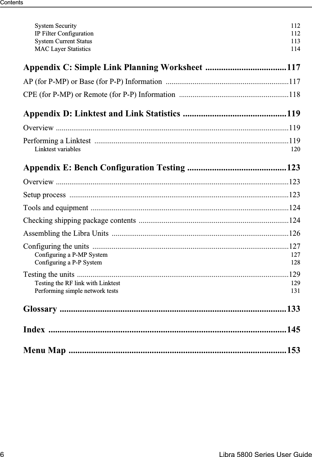 Contents6  Libra 5800 Series User GuideSystem Security  112IP Filter Configuration  112System Current Status  113MAC Layer Statistics  114Appendix C: Simple Link Planning Worksheet ....................................117AP (for P-MP) or Base (for P-P) Information  ................................................................117CPE (for P-MP) or Remote (for P-P) Information  .........................................................118Appendix D: Linktest and Link Statistics ..............................................119Overview .........................................................................................................................119Performing a Linktest  .....................................................................................................119Linktest variables  120Appendix E: Bench Configuration Testing ............................................123Overview .........................................................................................................................123Setup process  ..................................................................................................................123Tools and equipment .......................................................................................................124Checking shipping package contents ..............................................................................124Assembling the Libra Units  ............................................................................................126Configuring the units  ......................................................................................................127Configuring a P-MP System  127Configuring a P-P System  128Testing the units ..............................................................................................................129Testing the RF link with Linktest  129Performing simple network tests  131Glossary .....................................................................................................133Index ..........................................................................................................145Menu Map .................................................................................................153