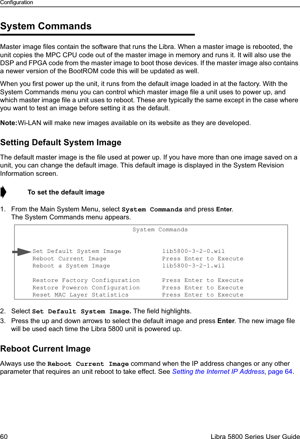 Configuration60  Libra 5800 Series User GuideSystem CommandsMaster image files contain the software that runs the Libra. When a master image is rebooted, the unit copies the MPC CPU code out of the master image in memory and runs it. It will also use the DSP and FPGA code from the master image to boot those devices. If the master image also contains a newer version of the BootROM code this will be updated as well. When you first power up the unit, it runs from the default image loaded in at the factory. With the System Commands menu you can control which master image file a unit uses to power up, and which master image file a unit uses to reboot. These are typically the same except in the case where you want to test an image before setting it as the default.Note:Wi-LAN will make new images available on its website as they are developed.Setting Default System ImageThe default master image is the file used at power up. If you have more than one image saved on a unit, you can change the default image. This default image is displayed in the System Revision Information screen.➧  To set the default image1. From the Main System Menu, select System Commands and press Enter. The System Commands menu appears.2. Select Set Default System Image. The field highlights.3. Press the up and down arrows to select the default image and press Enter. The new image file will be used each time the Libra 5800 unit is powered up.Reboot Current ImageAlways use the Reboot Current Image command when the IP address changes or any other parameter that requires an unit reboot to take effect. See Setting the Internet IP Address, page 64.                                System Commands                      Set Default System Image           lib5800-3-2-0.wil                   Reboot Current Image               Press Enter to Execute     Reboot a System Image              lib5800-3-2-1.wil                    Restore Factory Configuration      Press Enter to Execute     Restore Poweron Configuration      Press Enter to Execute     Reset MAC Layer Statistics         Press Enter to Execute 