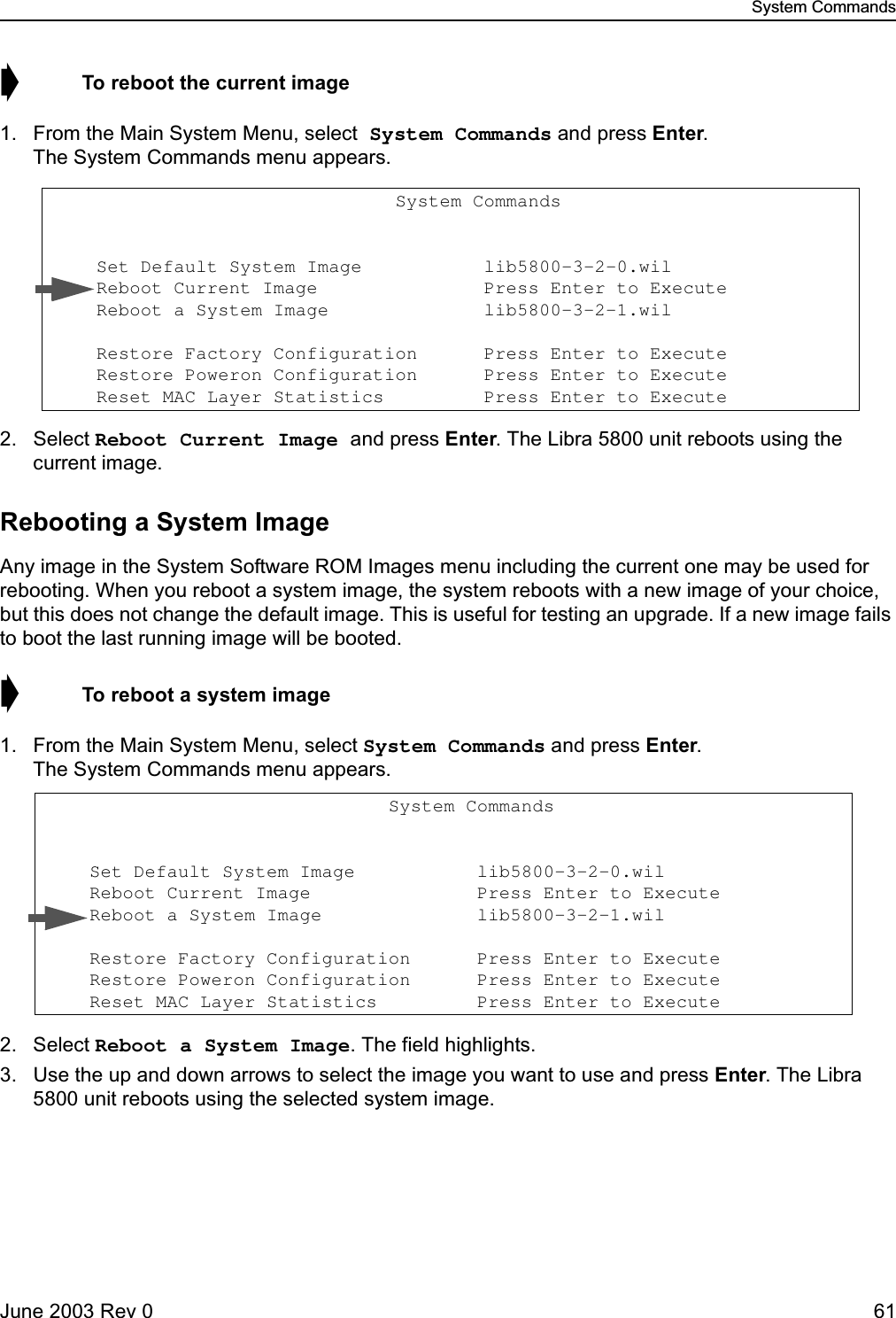 System CommandsJune 2003 Rev 0 61➧  To reboot the current image1. From the Main System Menu, select System Commands and press Enter. The System Commands menu appears.2. Select Reboot Current Image and press Enter. The Libra 5800 unit reboots using the current image.Rebooting a System ImageAny image in the System Software ROM Images menu including the current one may be used for rebooting. When you reboot a system image, the system reboots with a new image of your choice, but this does not change the default image. This is useful for testing an upgrade. If a new image fails to boot the last running image will be booted.➧  To reboot a system image1. From the Main System Menu, select System Commands and press Enter. The System Commands menu appears.2. Select Reboot a System Image. The field highlights.3. Use the up and down arrows to select the image you want to use and press Enter. The Libra 5800 unit reboots using the selected system image.                               System Commands                      Set Default System Image           lib5800-3-2-0.wil                   Reboot Current Image               Press Enter to Execute     Reboot a System Image              lib5800-3-2-1.wil                    Restore Factory Configuration      Press Enter to Execute     Restore Poweron Configuration      Press Enter to Execute     Reset MAC Layer Statistics         Press Enter to Execute                                System Commands                      Set Default System Image           lib5800-3-2-0.wil                   Reboot Current Image               Press Enter to Execute     Reboot a System Image              lib5800-3-2-1.wil                    Restore Factory Configuration      Press Enter to Execute     Restore Poweron Configuration      Press Enter to Execute     Reset MAC Layer Statistics         Press Enter to Execute 