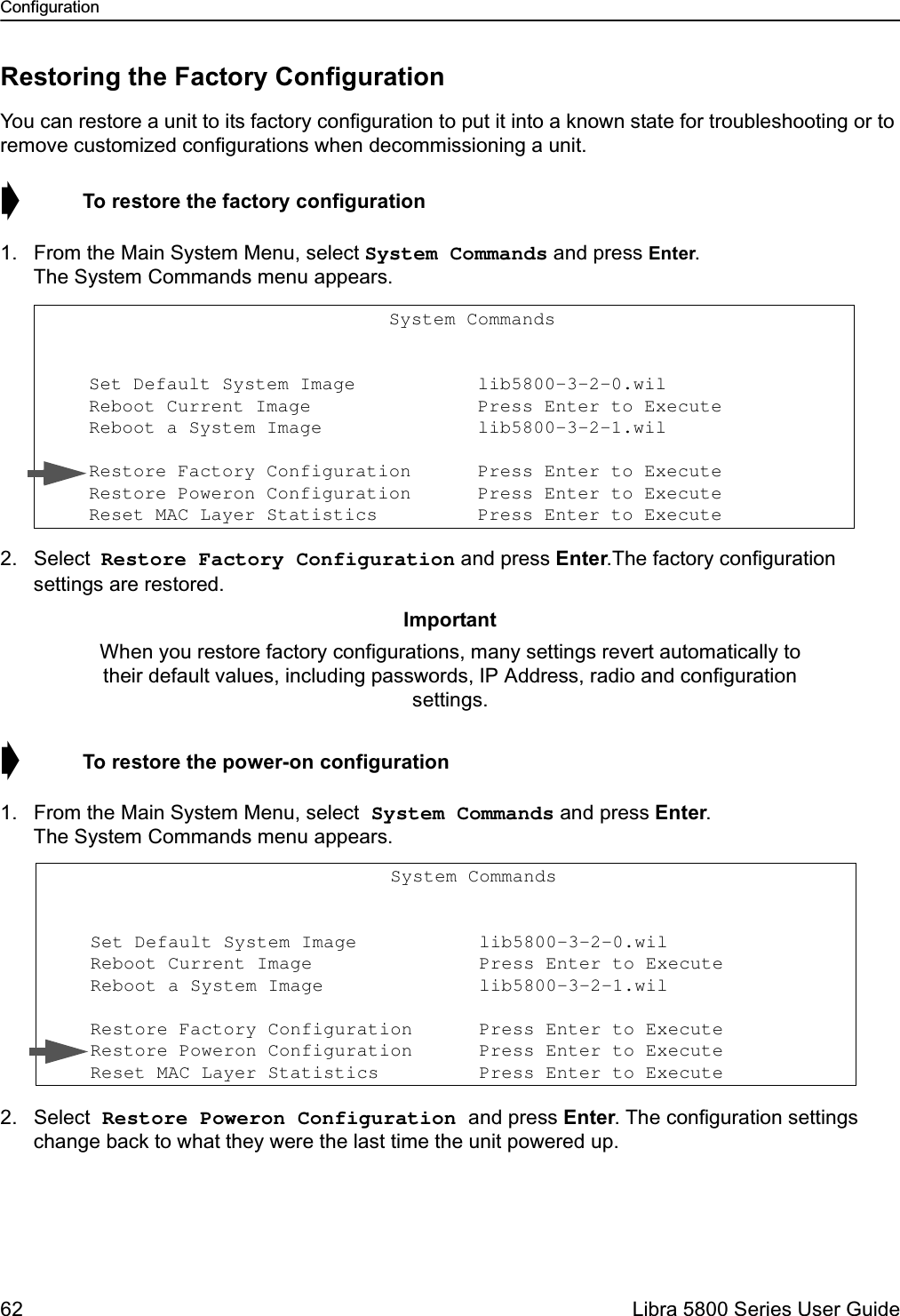 Configuration62  Libra 5800 Series User GuideRestoring the Factory ConfigurationYou can restore a unit to its factory configuration to put it into a known state for troubleshooting or to remove customized configurations when decommissioning a unit.➧  To restore the factory configuration1. From the Main System Menu, select System Commands and press Enter. The System Commands menu appears.2. Select Restore Factory Configuration and press Enter.The factory configuration settings are restored.➧  To restore the power-on configuration1. From the Main System Menu, select System Commands and press Enter. The System Commands menu appears.2. Select Restore Poweron Configuration and press Enter. The configuration settings change back to what they were the last time the unit powered up.ImportantWhen you restore factory configurations, many settings revert automatically to their default values, including passwords, IP Address, radio and configuration settings.                                System Commands                      Set Default System Image           lib5800-3-2-0.wil                   Reboot Current Image               Press Enter to Execute     Reboot a System Image              lib5800-3-2-1.wil                    Restore Factory Configuration      Press Enter to Execute     Restore Poweron Configuration      Press Enter to Execute     Reset MAC Layer Statistics         Press Enter to Execute                                System Commands                      Set Default System Image           lib5800-3-2-0.wil                   Reboot Current Image               Press Enter to Execute     Reboot a System Image              lib5800-3-2-1.wil                    Restore Factory Configuration      Press Enter to Execute     Restore Poweron Configuration      Press Enter to Execute     Reset MAC Layer Statistics         Press Enter to Execute 