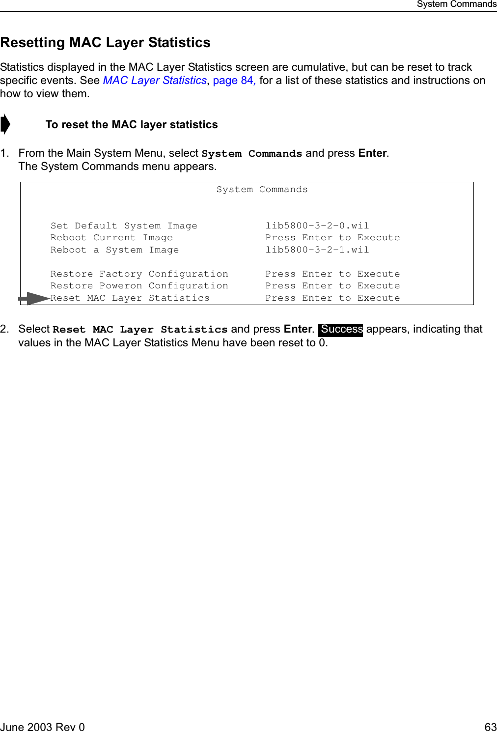 System CommandsJune 2003 Rev 0 63Resetting MAC Layer StatisticsStatistics displayed in the MAC Layer Statistics screen are cumulative, but can be reset to track specific events. See MAC Layer Statistics, page 84, for a list of these statistics and instructions on how to view them.➧  To reset the MAC layer statistics1. From the Main System Menu, select System Commands and press Enter. The System Commands menu appears.2. Select Reset MAC Layer Statistics and press Enter.   appears, indicating that values in the MAC Layer Statistics Menu have been reset to 0.                                System Commands                      Set Default System Image           lib5800-3-2-0.wil                   Reboot Current Image               Press Enter to Execute     Reboot a System Image              lib5800-3-2-1.wil                    Restore Factory Configuration      Press Enter to Execute     Restore Poweron Configuration      Press Enter to Execute     Reset MAC Layer Statistics         Press Enter to Execute Success