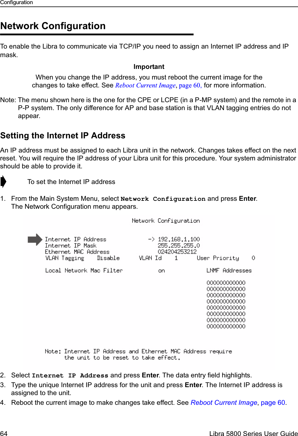 Configuration64  Libra 5800 Series User GuideNetwork ConfigurationTo enable the Libra to communicate via TCP/IP you need to assign an Internet IP address and IP mask.Note: The menu shown here is the one for the CPE or LCPE (in a P-MP system) and the remote in a P-P system. The only difference for AP and base station is that VLAN tagging entries do not appear. Setting the Internet IP AddressAn IP address must be assigned to each Libra unit in the network. Changes takes effect on the next reset. You will require the IP address of your Libra unit for this procedure. Your system administrator should be able to provide it.➧  To set the Internet IP address1. From the Main System Menu, select Network Configuration and press Enter. The Network Configuration menu appears.2. Select Internet IP Address and press Enter. The data entry field highlights.3. Type the unique Internet IP address for the unit and press Enter. The Internet IP address is assigned to the unit.4. Reboot the current image to make changes take effect. See Reboot Current Image, page 60.ImportantWhen you change the IP address, you must reboot the current image for the changes to take effect. See Reboot Current Image, page 60, for more information.