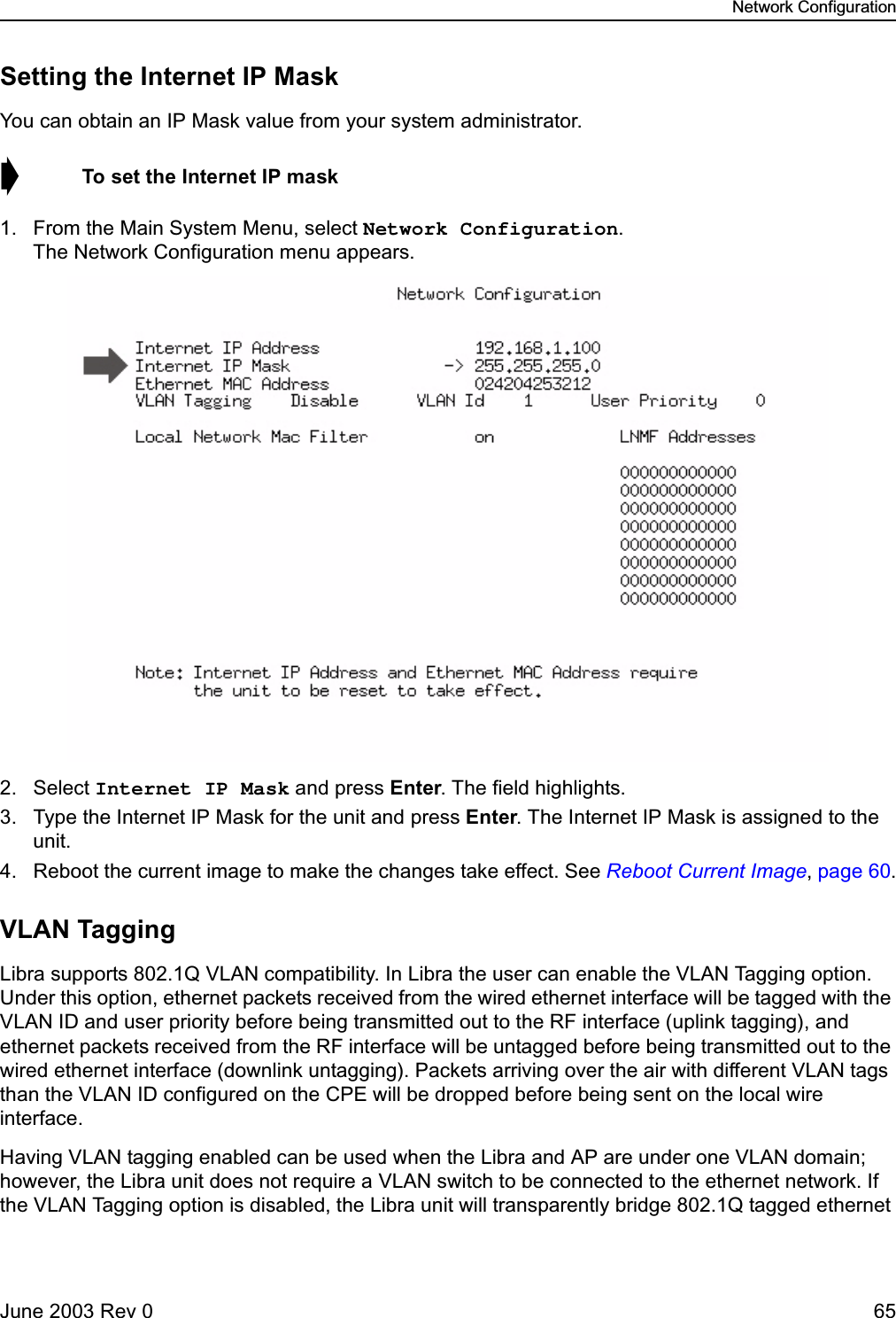 Network ConfigurationJune 2003 Rev 0 65Setting the Internet IP MaskYou can obtain an IP Mask value from your system administrator. ➧  To set the Internet IP mask1. From the Main System Menu, select Network Configuration. The Network Configuration menu appears.2. Select Internet IP Mask and press Enter. The field highlights.3. Type the Internet IP Mask for the unit and press Enter. The Internet IP Mask is assigned to the unit.4. Reboot the current image to make the changes take effect. See Reboot Current Image, page 60.VLAN TaggingLibra supports 802.1Q VLAN compatibility. In Libra the user can enable the VLAN Tagging option. Under this option, ethernet packets received from the wired ethernet interface will be tagged with the VLAN ID and user priority before being transmitted out to the RF interface (uplink tagging), and ethernet packets received from the RF interface will be untagged before being transmitted out to the wired ethernet interface (downlink untagging). Packets arriving over the air with different VLAN tags than the VLAN ID configured on the CPE will be dropped before being sent on the local wire interface. Having VLAN tagging enabled can be used when the Libra and AP are under one VLAN domain; however, the Libra unit does not require a VLAN switch to be connected to the ethernet network. If the VLAN Tagging option is disabled, the Libra unit will transparently bridge 802.1Q tagged ethernet 