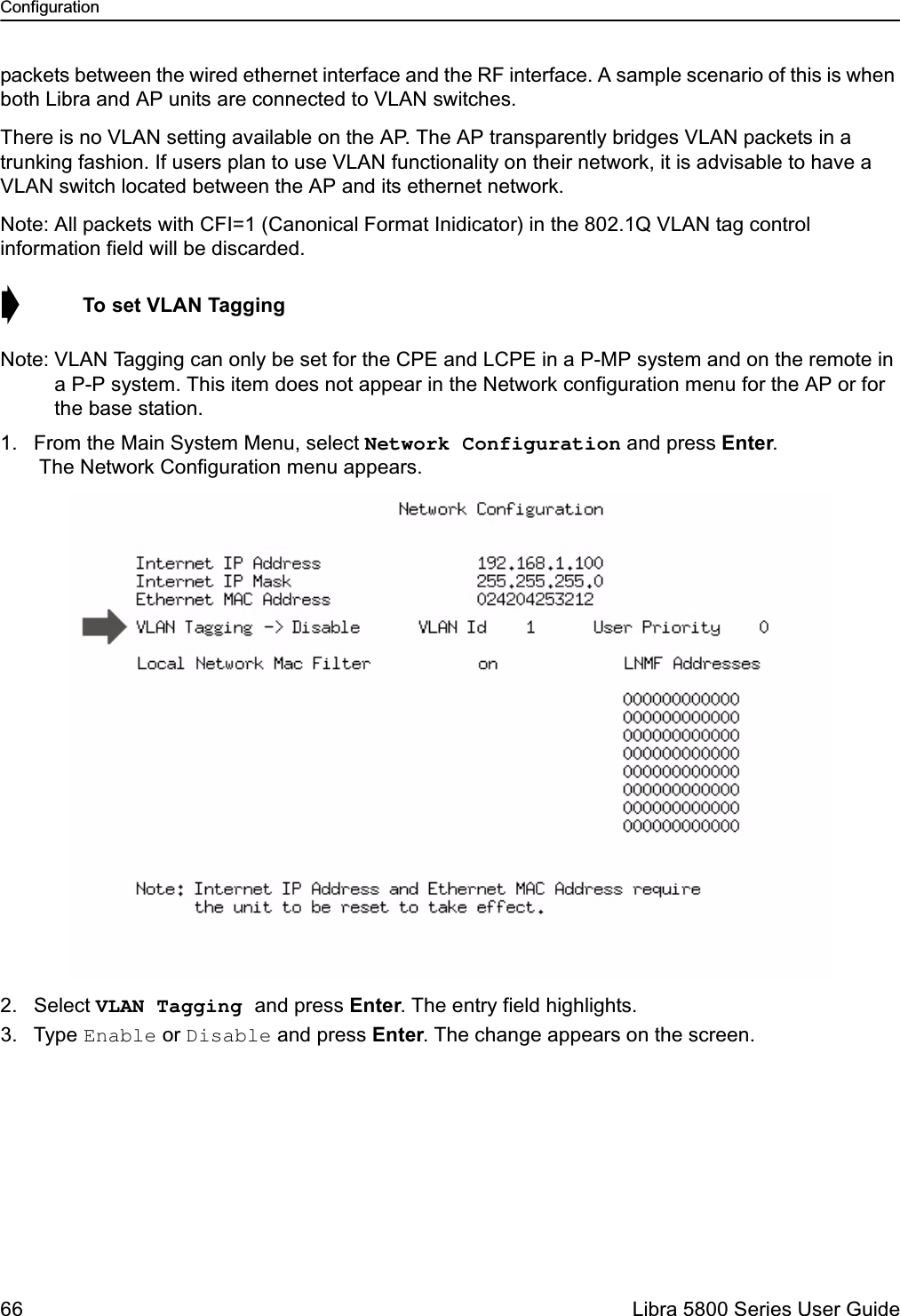 Configuration66  Libra 5800 Series User Guidepackets between the wired ethernet interface and the RF interface. A sample scenario of this is when both Libra and AP units are connected to VLAN switches.There is no VLAN setting available on the AP. The AP transparently bridges VLAN packets in a trunking fashion. If users plan to use VLAN functionality on their network, it is advisable to have a VLAN switch located between the AP and its ethernet network.Note: All packets with CFI=1 (Canonical Format Inidicator) in the 802.1Q VLAN tag control information field will be discarded.➧  To set VLAN TaggingNote: VLAN Tagging can only be set for the CPE and LCPE in a P-MP system and on the remote in a P-P system. This item does not appear in the Network configuration menu for the AP or for the base station. 1. From the Main System Menu, select Network Configuration and press Enter. The Network Configuration menu appears.2. Select VLAN Tagging and press Enter. The entry field highlights.3. Type Enable or Disable and press Enter. The change appears on the screen.