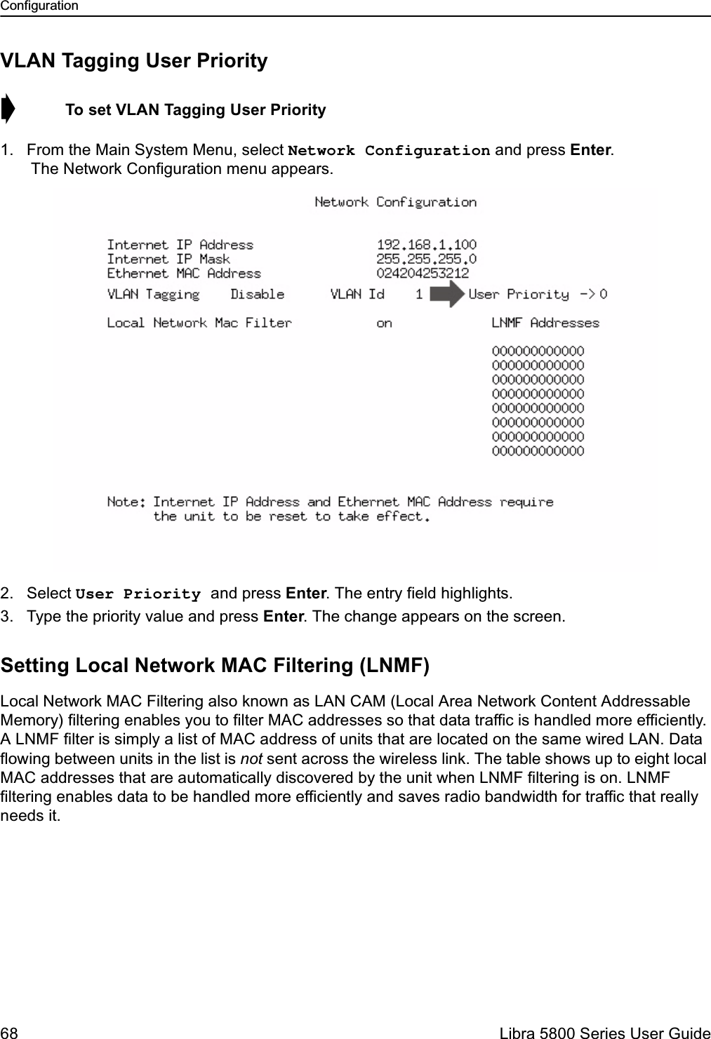Configuration68  Libra 5800 Series User GuideVLAN Tagging User Priority➧  To set VLAN Tagging User Priority1. From the Main System Menu, select Network Configuration and press Enter. The Network Configuration menu appears.2. Select User Priority and press Enter. The entry field highlights.3. Type the priority value and press Enter. The change appears on the screen.Setting Local Network MAC Filtering (LNMF)Local Network MAC Filtering also known as LAN CAM (Local Area Network Content Addressable Memory) filtering enables you to filter MAC addresses so that data traffic is handled more efficiently. A LNMF filter is simply a list of MAC address of units that are located on the same wired LAN. Data flowing between units in the list is not sent across the wireless link. The table shows up to eight local MAC addresses that are automatically discovered by the unit when LNMF filtering is on. LNMF filtering enables data to be handled more efficiently and saves radio bandwidth for traffic that really needs it.
