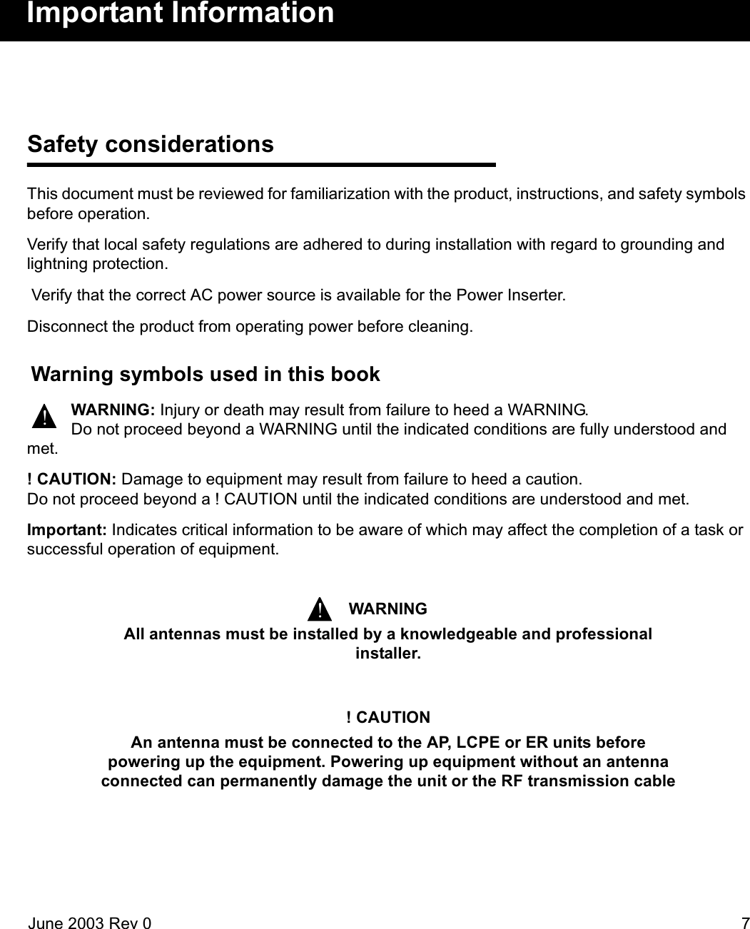 June 2003 Rev 0 7Important InformationSafety considerationsThis document must be reviewed for familiarization with the product, instructions, and safety symbols before operation.Verify that local safety regulations are adhered to during installation with regard to grounding and lightning protection.  Verify that the correct AC power source is available for the Power Inserter.Disconnect the product from operating power before cleaning. Warning symbols used in this bookWARNING: Injury or death may result from failure to heed a WARNING.Do not proceed beyond a WARNING until the indicated conditions are fully understood and met.! CAUTION: Damage to equipment may result from failure to heed a caution. Do not proceed beyond a ! CAUTION until the indicated conditions are understood and met.Important: Indicates critical information to be aware of which may affect the completion of a task or successful operation of equipment.  WARNINGAll antennas must be installed by a knowledgeable and professional installer.! CAUTIONAn antenna must be connected to the AP, LCPE or ER units before powering up the equipment. Powering up equipment without an antenna connected can permanently damage the unit or the RF transmission cable!!