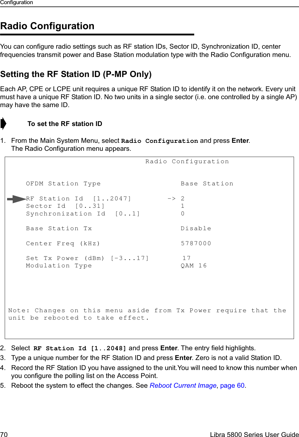 Configuration70  Libra 5800 Series User GuideRadio ConfigurationYou can configure radio settings such as RF station IDs, Sector ID, Synchronization ID, center frequencies transmit power and Base Station modulation type with the Radio Configuration menu. Setting the RF Station ID (P-MP Only)Each AP, CPE or LCPE unit requires a unique RF Station ID to identify it on the network. Every unit must have a unique RF Station ID. No two units in a single sector (i.e. one controlled by a single AP) may have the same ID.➧  To set the RF station ID1. From the Main System Menu, select Radio Configuration and press Enter. The Radio Configuration menu appears.2. Select RF Station Id [1..2048] and press Enter. The entry field highlights.3. Type a unique number for the RF Station ID and press Enter. Zero is not a valid Station ID.4. Record the RF Station ID you have assigned to the unit.You will need to know this number when you configure the polling list on the Access Point. 5. Reboot the system to effect the changes. See Reboot Current Image, page 60.                               Radio Configuration             OFDM Station Type                  Base Station       RF Station Id  [1..2047]        -&gt; 2            Sector Id  [0..31]                 1            Synchronization Id  [0..1]         0             Base Station Tx                    Disable      Center Freq (kHz)                  5787000                Set Tx Power (dBm) [-3...17]        17               Modulation Type                    QAM 16        Note: Changes on this menu aside from Tx Power require that the unit be rebooted to take effect. 