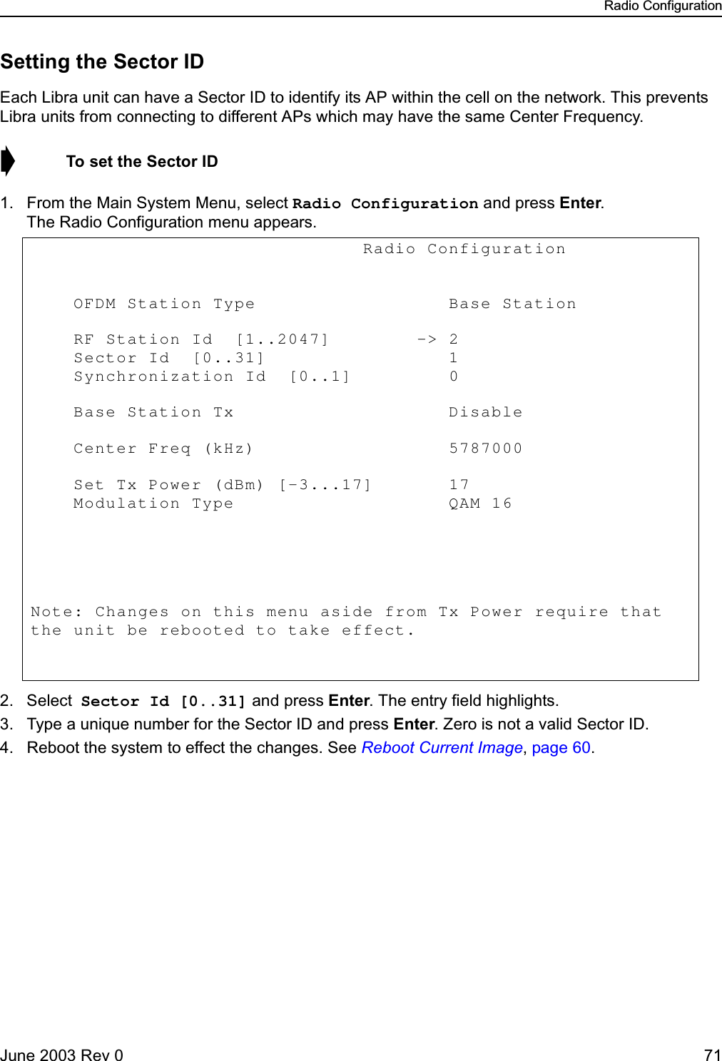 Radio ConfigurationJune 2003 Rev 0 71Setting the Sector IDEach Libra unit can have a Sector ID to identify its AP within the cell on the network. This prevents Libra units from connecting to different APs which may have the same Center Frequency.➧  To set the Sector ID1. From the Main System Menu, select Radio Configuration and press Enter. The Radio Configuration menu appears.2. Select Sector Id [0..31] and press Enter. The entry field highlights.3. Type a unique number for the Sector ID and press Enter. Zero is not a valid Sector ID.4. Reboot the system to effect the changes. See Reboot Current Image, page 60.                               Radio Configuration             OFDM Station Type                  Base Station       RF Station Id  [1..2047]        -&gt; 2            Sector Id  [0..31]                 1            Synchronization Id  [0..1]         0             Base Station Tx                    Disable      Center Freq (kHz)                  5787000                Set Tx Power (dBm) [-3...17]       17               Modulation Type                    QAM 16       Note: Changes on this menu aside from Tx Power require that the unit be rebooted to take effect. 