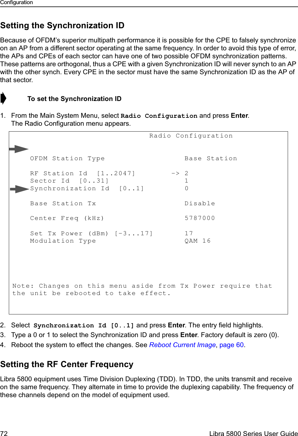 Configuration72  Libra 5800 Series User GuideSetting the Synchronization IDBecause of OFDM’s superior multipath performance it is possible for the CPE to falsely synchronize on an AP from a different sector operating at the same frequency. In order to avoid this type of error, the APs and CPEs of each sector can have one of two possible OFDM synchronization patterns. These patterns are orthogonal, thus a CPE with a given Synchronization ID will never synch to an AP with the other synch. Every CPE in the sector must have the same Synchronization ID as the AP of that sector. ➧  To set the Synchronization ID1. From the Main System Menu, select Radio Configuration and press Enter. The Radio Configuration menu appears.2. Select Synchronization Id [0..1] and press Enter. The entry field highlights.3. Type a 0 or 1 to select the Synchronization ID and press Enter. Factory default is zero (0).4. Reboot the system to effect the changes. See Reboot Current Image, page 60.Setting the RF Center FrequencyLibra 5800 equipment uses Time Division Duplexing (TDD). In TDD, the units transmit and receive on the same frequency. They alternate in time to provide the duplexing capability. The frequency of these channels depend on the model of equipment used.                               Radio Configuration             OFDM Station Type                  Base Station       RF Station Id  [1..2047]        -&gt; 2            Sector Id  [0..31]                 1            Synchronization Id  [0..1]         0             Base Station Tx                    Disable      Center Freq (kHz)                  5787000                Set Tx Power (dBm) [-3...17]       17               Modulation Type                    QAM 16       Note: Changes on this menu aside from Tx Power require that the unit be rebooted to take effect. 