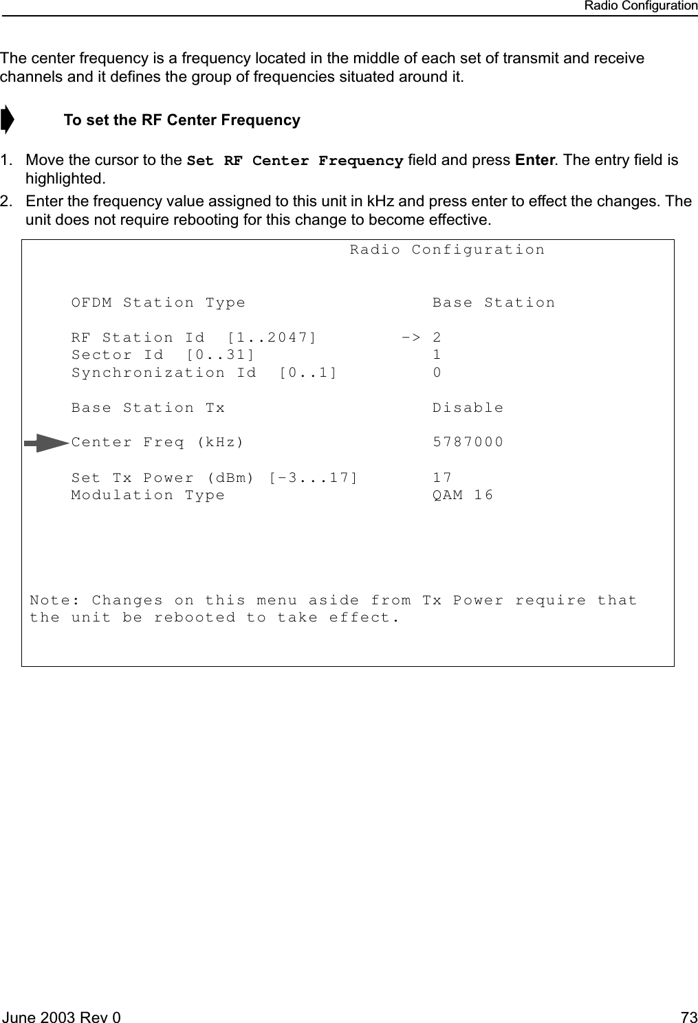 Radio ConfigurationJune 2003 Rev 0 73The center frequency is a frequency located in the middle of each set of transmit and receive channels and it defines the group of frequencies situated around it.➧  To set the RF Center Frequency1. Move the cursor to the Set RF Center Frequency field and press Enter. The entry field is highlighted.2. Enter the frequency value assigned to this unit in kHz and press enter to effect the changes. The unit does not require rebooting for this change to become effective.                               Radio Configuration             OFDM Station Type                  Base Station       RF Station Id  [1..2047]        -&gt; 2            Sector Id  [0..31]                 1            Synchronization Id  [0..1]         0             Base Station Tx                    Disable      Center Freq (kHz)                  5787000                Set Tx Power (dBm) [-3...17]       17               Modulation Type                    QAM 16       Note: Changes on this menu aside from Tx Power require that the unit be rebooted to take effect.            