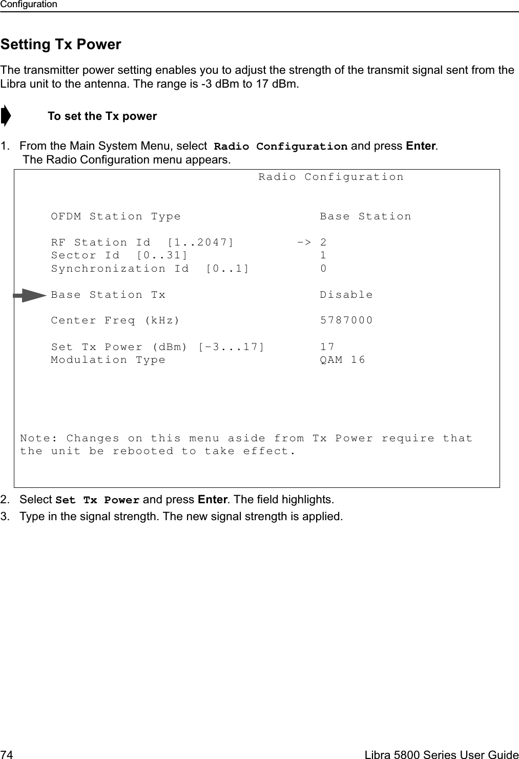 Configuration74  Libra 5800 Series User GuideSetting Tx PowerThe transmitter power setting enables you to adjust the strength of the transmit signal sent from the Libra unit to the antenna. The range is -3 dBm to 17 dBm. ➧  To set the Tx power1. From the Main System Menu, select Radio Configuration and press Enter. The Radio Configuration menu appears.2. Select Set Tx Power and press Enter. The field highlights.3. Type in the signal strength. The new signal strength is applied.                               Radio Configuration             OFDM Station Type                  Base Station       RF Station Id  [1..2047]        -&gt; 2            Sector Id  [0..31]                 1            Synchronization Id  [0..1]         0             Base Station Tx                    Disable      Center Freq (kHz)                  5787000                Set Tx Power (dBm) [-3...17]       17               Modulation Type                    QAM 16       Note: Changes on this menu aside from Tx Power require that the unit be rebooted to take effect. 