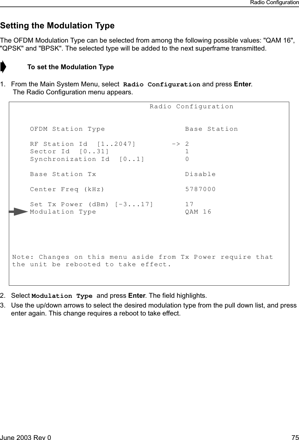 Radio ConfigurationJune 2003 Rev 0 75Setting the Modulation TypeThe OFDM Modulation Type can be selected from among the following possible values: &quot;QAM 16&quot;, &quot;QPSK&quot; and &quot;BPSK&quot;. The selected type will be added to the next superframe transmitted.➧  To set the Modulation Type1. From the Main System Menu, select Radio Configuration and press Enter. The Radio Configuration menu appears.2. Select Modulation Type and press Enter. The field highlights.3. Use the up/down arrows to select the desired modulation type from the pull down list, and press enter again. This change requires a reboot to take effect.                               Radio Configuration             OFDM Station Type                  Base Station       RF Station Id  [1..2047]        -&gt; 2            Sector Id  [0..31]                 1            Synchronization Id  [0..1]         0             Base Station Tx                    Disable      Center Freq (kHz)                  5787000                Set Tx Power (dBm) [-3...17]       17               Modulation Type                    QAM 16       Note: Changes on this menu aside from Tx Power require that the unit be rebooted to take effect. 