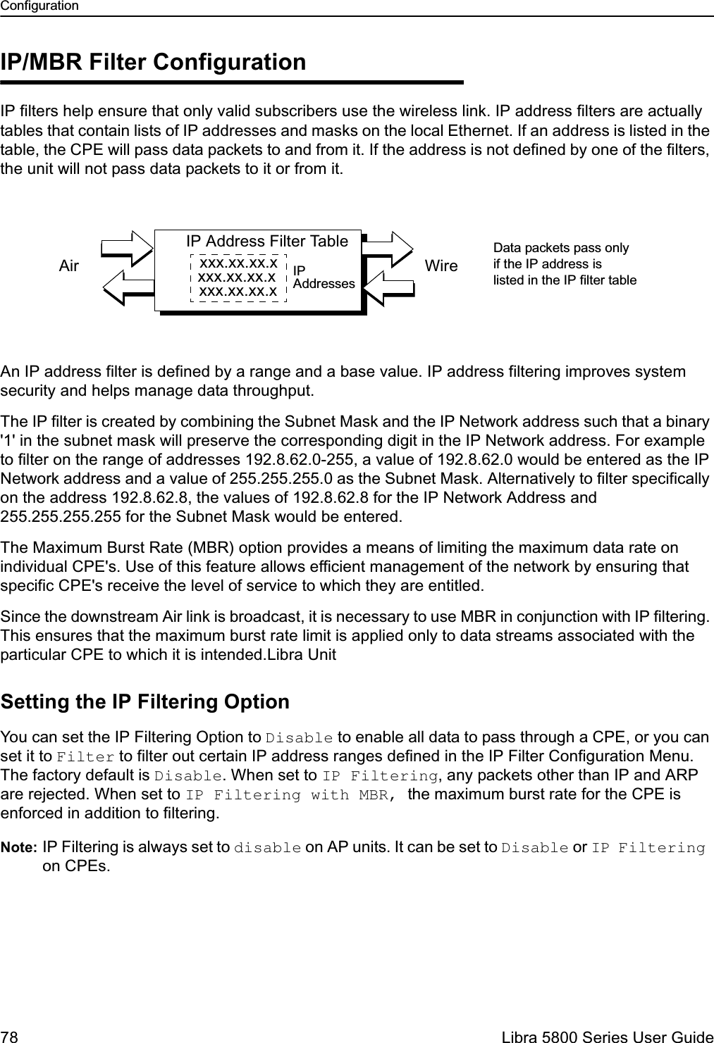 Configuration78  Libra 5800 Series User GuideIP/MBR Filter ConfigurationIP filters help ensure that only valid subscribers use the wireless link. IP address filters are actually tables that contain lists of IP addresses and masks on the local Ethernet. If an address is listed in the table, the CPE will pass data packets to and from it. If the address is not defined by one of the filters, the unit will not pass data packets to it or from it. An IP address filter is defined by a range and a base value. IP address filtering improves system security and helps manage data throughput.The IP filter is created by combining the Subnet Mask and the IP Network address such that a binary &apos;1&apos; in the subnet mask will preserve the corresponding digit in the IP Network address. For example to filter on the range of addresses 192.8.62.0-255, a value of 192.8.62.0 would be entered as the IP Network address and a value of 255.255.255.0 as the Subnet Mask. Alternatively to filter specifically on the address 192.8.62.8, the values of 192.8.62.8 for the IP Network Address and 255.255.255.255 for the Subnet Mask would be entered.The Maximum Burst Rate (MBR) option provides a means of limiting the maximum data rate on individual CPE&apos;s. Use of this feature allows efficient management of the network by ensuring that specific CPE&apos;s receive the level of service to which they are entitled.Since the downstream Air link is broadcast, it is necessary to use MBR in conjunction with IP filtering. This ensures that the maximum burst rate limit is applied only to data streams associated with the particular CPE to which it is intended.Libra UnitSetting the IP Filtering OptionYou can set the IP Filtering Option to Disable to enable all data to pass through a CPE, or you can set it to Filter to filter out certain IP address ranges defined in the IP Filter Configuration Menu. The factory default is Disable. When set to IP Filtering, any packets other than IP and ARP are rejected. When set to IP Filtering with MBR, the maximum burst rate for the CPE is enforced in addition to filtering. Note: IP Filtering is always set to disable on AP units. It can be set to Disable or IP Filtering on CPEs. IP Address Filter Tablexxx.xx.xx.xxxx.xx.xx.xxxx.xx.xx.xWireAirData packets pass onlyif the IP address islisted in the IP filter tableIPAddresses