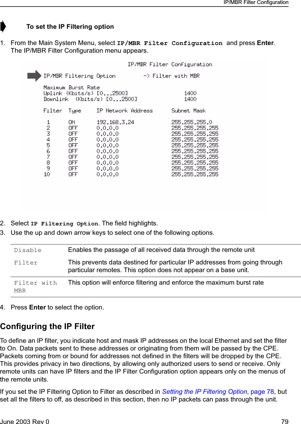 IP/MBR Filter ConfigurationJune 2003 Rev 0 79➧  To set the IP Filtering option1. From the Main System Menu, select IP/MBR Filter Configuration and press Enter. The IP/MBR Filter Configuration menu appears.2. Select IP Filtering Option. The field highlights.3. Use the up and down arrow keys to select one of the following options.4. Press Enter to select the option.Configuring the IP FilterTo define an IP filter, you indicate host and mask IP addresses on the local Ethernet and set the filter to On. Data packets sent to these addresses or originating from them will be passed by the CPE. Packets coming from or bound for addresses not defined in the filters will be dropped by the CPE. This provides privacy in two directions, by allowing only authorized users to send or receive. Only remote units can have IP filters and the IP Filter Configuration option appears only on the menus of the remote units.If you set the IP Filtering Option to Filter as described in Setting the IP Filtering Option, page 78, but set all the filters to off, as described in this section, then no IP packets can pass through the unit.Disable Enables the passage of all received data through the remote unitFilter This prevents data destined for particular IP addresses from going through particular remotes. This option does not appear on a base unit.Filter with MBRThis option will enforce filtering and enforce the maximum burst rate