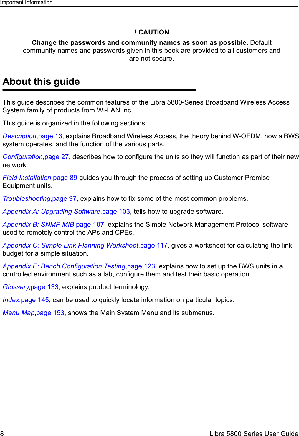 Important Information8  Libra 5800 Series User GuideAbout this guideThis guide describes the common features of the Libra 5800-Series Broadband Wireless Access System family of products from Wi-LAN Inc. This guide is organized in the following sections. Description,page 13, explains Broadband Wireless Access, the theory behind W-OFDM, how a BWS system operates, and the function of the various parts.Configuration,page 27, describes how to configure the units so they will function as part of their new network.Field Installation,page 89 guides you through the process of setting up Customer Premise Equipment units.Troubleshooting,page 97, explains how to fix some of the most common problems. Appendix A: Upgrading Software,page 103, tells how to upgrade software.Appendix B: SNMP MIB,page 107, explains the Simple Network Management Protocol software used to remotely control the APs and CPEs.Appendix C: Simple Link Planning Worksheet,page 117, gives a worksheet for calculating the link budget for a simple situation.Appendix E: Bench Configuration Testing,page 123, explains how to set up the BWS units in a controlled environment such as a lab, configure them and test their basic operation.Glossary,page 133, explains product terminology.Index,page 145, can be used to quickly locate information on particular topics.Menu Map,page 153, shows the Main System Menu and its submenus.! CAUTIONChange the passwords and community names as soon as possible. Default community names and passwords given in this book are provided to all customers and are not secure.