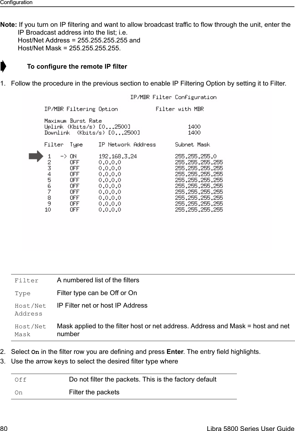 Configuration80  Libra 5800 Series User GuideNote: If you turn on IP filtering and want to allow broadcast traffic to flow through the unit, enter the IP Broadcast address into the list; i.e. Host/Net Address = 255.255.255.255 and Host/Net Mask = 255.255.255.255.➧  To configure the remote IP filter1. Follow the procedure in the previous section to enable IP Filtering Option by setting it to Filter.2. Select On in the filter row you are defining and press Enter. The entry field highlights.3. Use the arrow keys to select the desired filter type whereFilter A numbered list of the filtersType Filter type can be Off or OnHost/Net AddressIP Filter net or host IP AddressHost/Net MaskMask applied to the filter host or net address. Address and Mask = host and net numberOff  Do not filter the packets. This is the factory defaultOn  Filter the packets