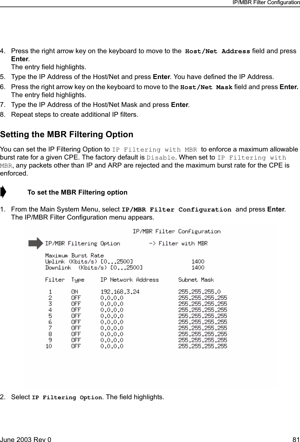 IP/MBR Filter ConfigurationJune 2003 Rev 0 814. Press the right arrow key on the keyboard to move to the Host/Net Address field and press Enter.The entry field highlights.5. Type the IP Address of the Host/Net and press Enter. You have defined the IP Address.6. Press the right arrow key on the keyboard to move to the Host/Net Mask field and press Enter. The entry field highlights.7. Type the IP Address of the Host/Net Mask and press Enter. 8. Repeat steps to create additional IP filters.Setting the MBR Filtering OptionYou can set the IP Filtering Option to IP Filtering with MBR to enforce a maximum allowable burst rate for a given CPE. The factory default is Disable. When set to IP Filtering with MBR, any packets other than IP and ARP are rejected and the maximum burst rate for the CPE is enforced. ➧  To set the MBR Filtering option1. From the Main System Menu, select IP/MBR Filter Configuration and press Enter. The IP/MBR Filter Configuration menu appears.2. Select IP Filtering Option. The field highlights.