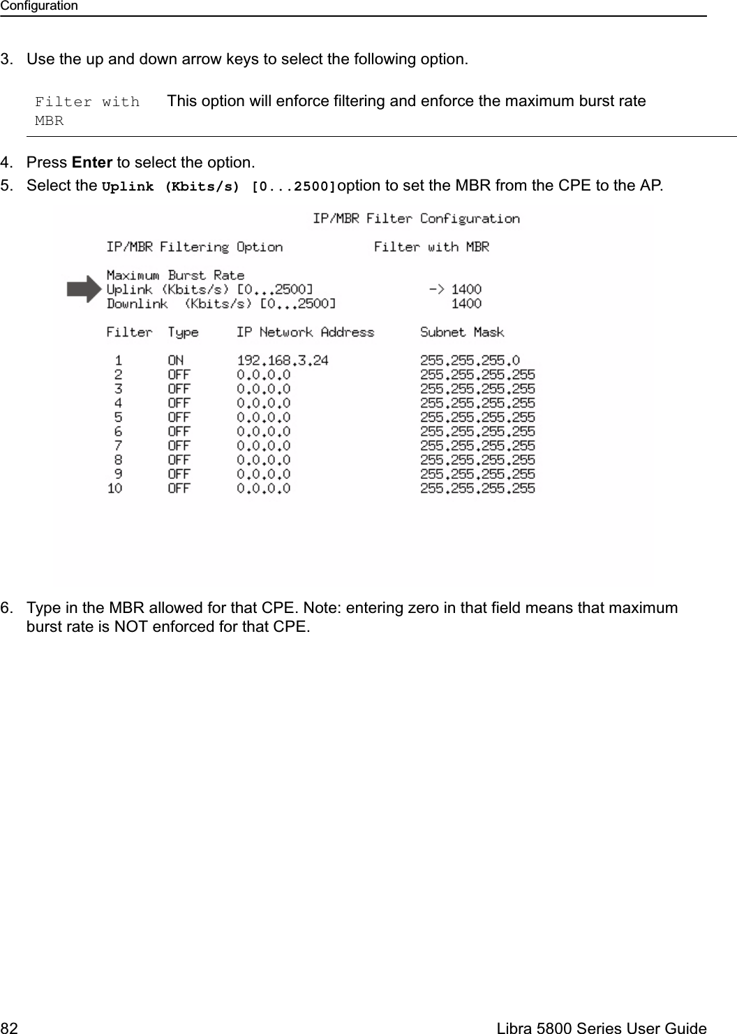 Configuration82  Libra 5800 Series User Guide3. Use the up and down arrow keys to select the following option.4. Press Enter to select the option.5. Select the Uplink (Kbits/s) [0...2500]option to set the MBR from the CPE to the AP.6. Type in the MBR allowed for that CPE. Note: entering zero in that field means that maximum burst rate is NOT enforced for that CPE.Filter with MBRThis option will enforce filtering and enforce the maximum burst rate