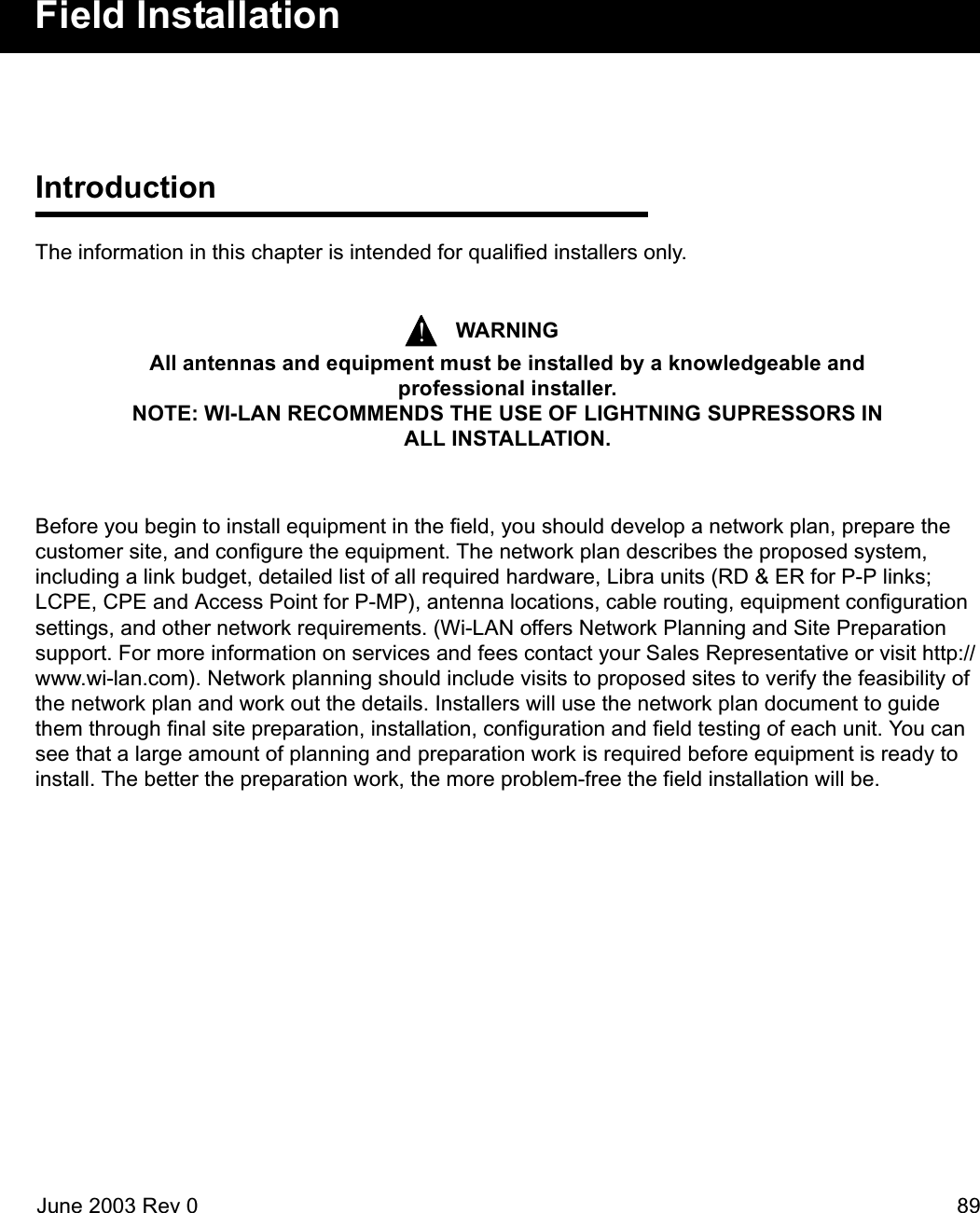 June 2003 Rev 0 89Field InstallationIntroductionThe information in this chapter is intended for qualified installers only. Before you begin to install equipment in the field, you should develop a network plan, prepare the customer site, and configure the equipment. The network plan describes the proposed system, including a link budget, detailed list of all required hardware, Libra units (RD &amp; ER for P-P links; LCPE, CPE and Access Point for P-MP), antenna locations, cable routing, equipment configuration settings, and other network requirements. (Wi-LAN offers Network Planning and Site Preparation support. For more information on services and fees contact your Sales Representative or visit http://www.wi-lan.com). Network planning should include visits to proposed sites to verify the feasibility of the network plan and work out the details. Installers will use the network plan document to guide them through final site preparation, installation, configuration and field testing of each unit. You can see that a large amount of planning and preparation work is required before equipment is ready to install. The better the preparation work, the more problem-free the field installation will be.WARNINGAll antennas and equipment must be installed by a knowledgeable and professional installer.NOTE: WI-LAN RECOMMENDS THE USE OF LIGHTNING SUPRESSORS IN ALL INSTALLATION.!