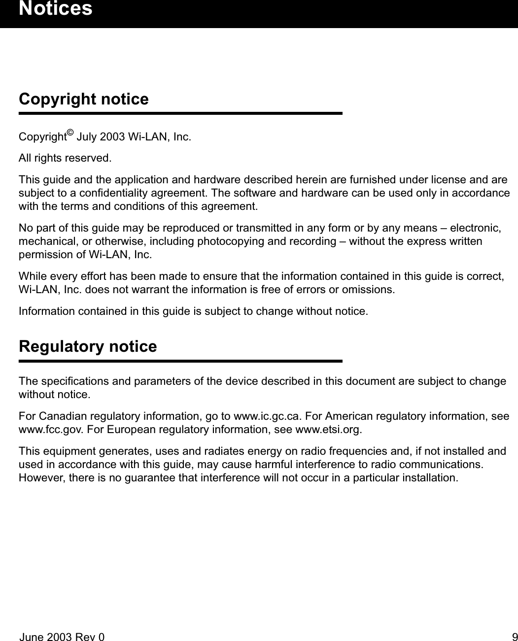 June 2003 Rev 0 9NoticesCopyright noticeCopyright© July 2003 Wi-LAN, Inc.All rights reserved.This guide and the application and hardware described herein are furnished under license and are subject to a confidentiality agreement. The software and hardware can be used only in accordance with the terms and conditions of this agreement.No part of this guide may be reproduced or transmitted in any form or by any means – electronic, mechanical, or otherwise, including photocopying and recording – without the express written permission of Wi-LAN, Inc.While every effort has been made to ensure that the information contained in this guide is correct, Wi-LAN, Inc. does not warrant the information is free of errors or omissions.Information contained in this guide is subject to change without notice.Regulatory noticeThe specifications and parameters of the device described in this document are subject to change without notice. For Canadian regulatory information, go to www.ic.gc.ca. For American regulatory information, see www.fcc.gov. For European regulatory information, see www.etsi.org.This equipment generates, uses and radiates energy on radio frequencies and, if not installed and used in accordance with this guide, may cause harmful interference to radio communications. However, there is no guarantee that interference will not occur in a particular installation. 