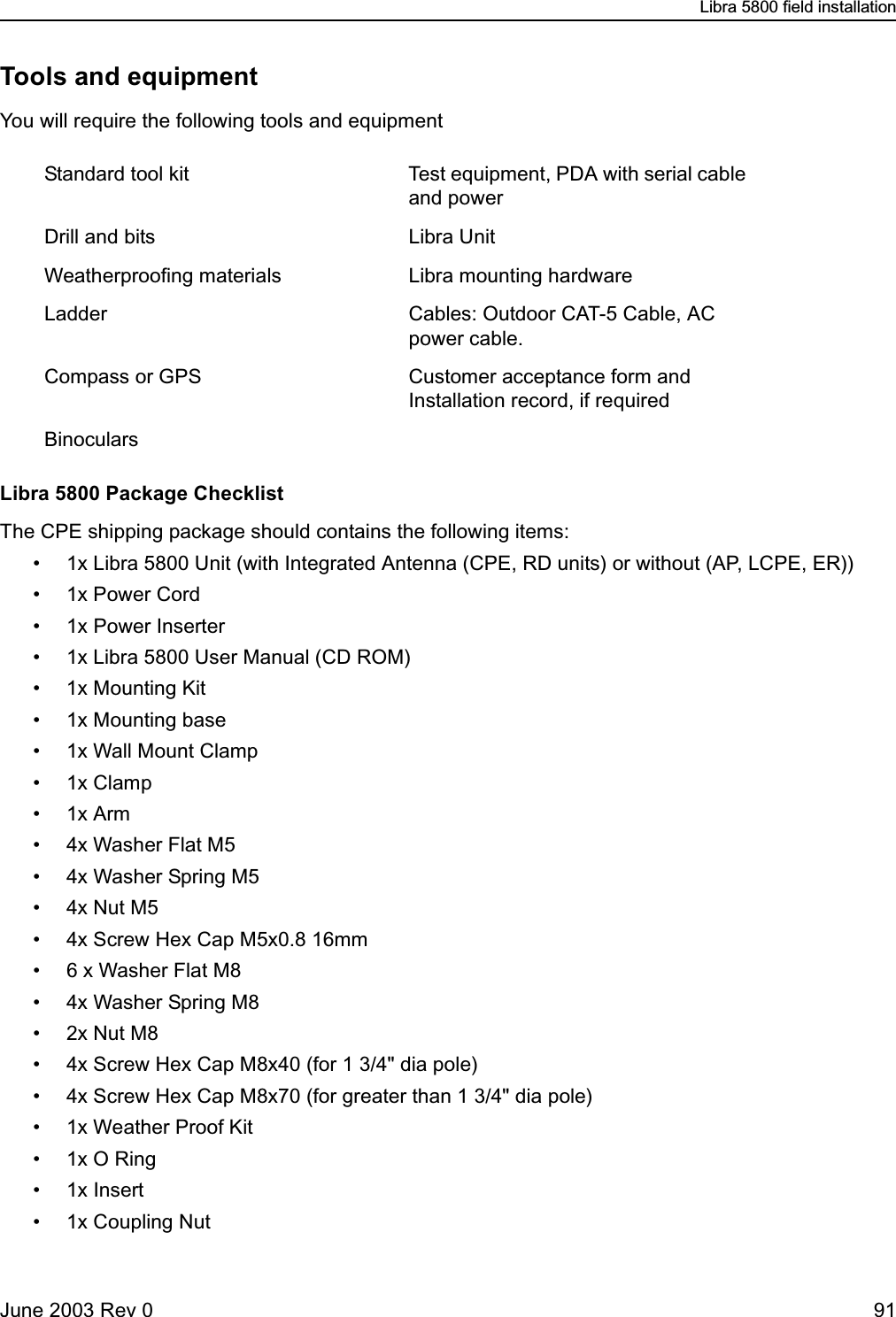 Libra 5800 field installationJune 2003 Rev 0 91Tools and equipmentYou will require the following tools and equipmentLibra 5800 Package ChecklistThe CPE shipping package should contains the following items:• 1x Libra 5800 Unit (with Integrated Antenna (CPE, RD units) or without (AP, LCPE, ER))• 1x Power Cord• 1x Power Inserter• 1x Libra 5800 User Manual (CD ROM)• 1x Mounting Kit• 1x Mounting base • 1x Wall Mount Clamp •1x Clamp •1x Arm• 4x Washer Flat M5 • 4x Washer Spring M5 •4x Nut M5 • 4x Screw Hex Cap M5x0.8 16mm• 6 x Washer Flat M8• 4x Washer Spring M8 •2x Nut M8 • 4x Screw Hex Cap M8x40 (for 1 3/4&quot; dia pole)• 4x Screw Hex Cap M8x70 (for greater than 1 3/4&quot; dia pole)• 1x Weather Proof Kit•1x O Ring• 1x Insert• 1x Coupling NutStandard tool kit Test equipment, PDA with serial cable and powerDrill and bits Libra UnitWeatherproofing materials Libra mounting hardwareLadder Cables: Outdoor CAT-5 Cable, AC power cable.Compass or GPS Customer acceptance form and Installation record, if requiredBinoculars