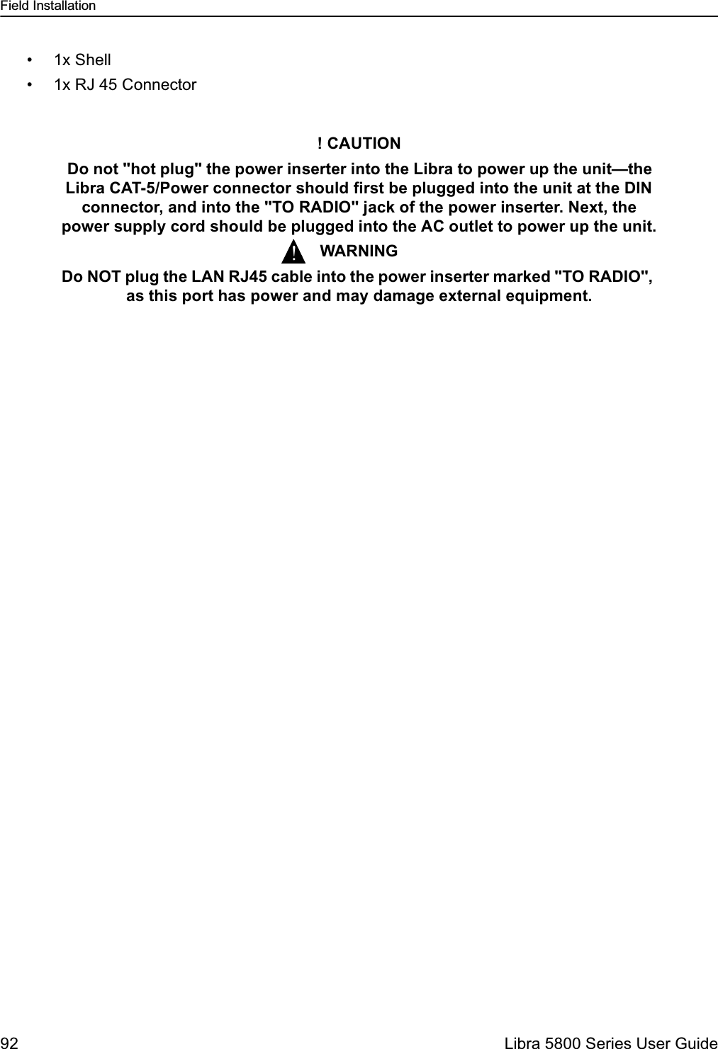 Field Installation92  Libra 5800 Series User Guide• 1x Shell• 1x RJ 45 Connector! CAUTION Do not &quot;hot plug&quot; the power inserter into the Libra to power up the unit—the Libra CAT-5/Power connector should first be plugged into the unit at the DIN connector, and into the &quot;TO RADIO&quot; jack of the power inserter. Next, the  power supply cord should be plugged into the AC outlet to power up the unit.WARNINGDo NOT plug the LAN RJ45 cable into the power inserter marked &quot;TO RADIO&quot;, as this port has power and may damage external equipment.!
