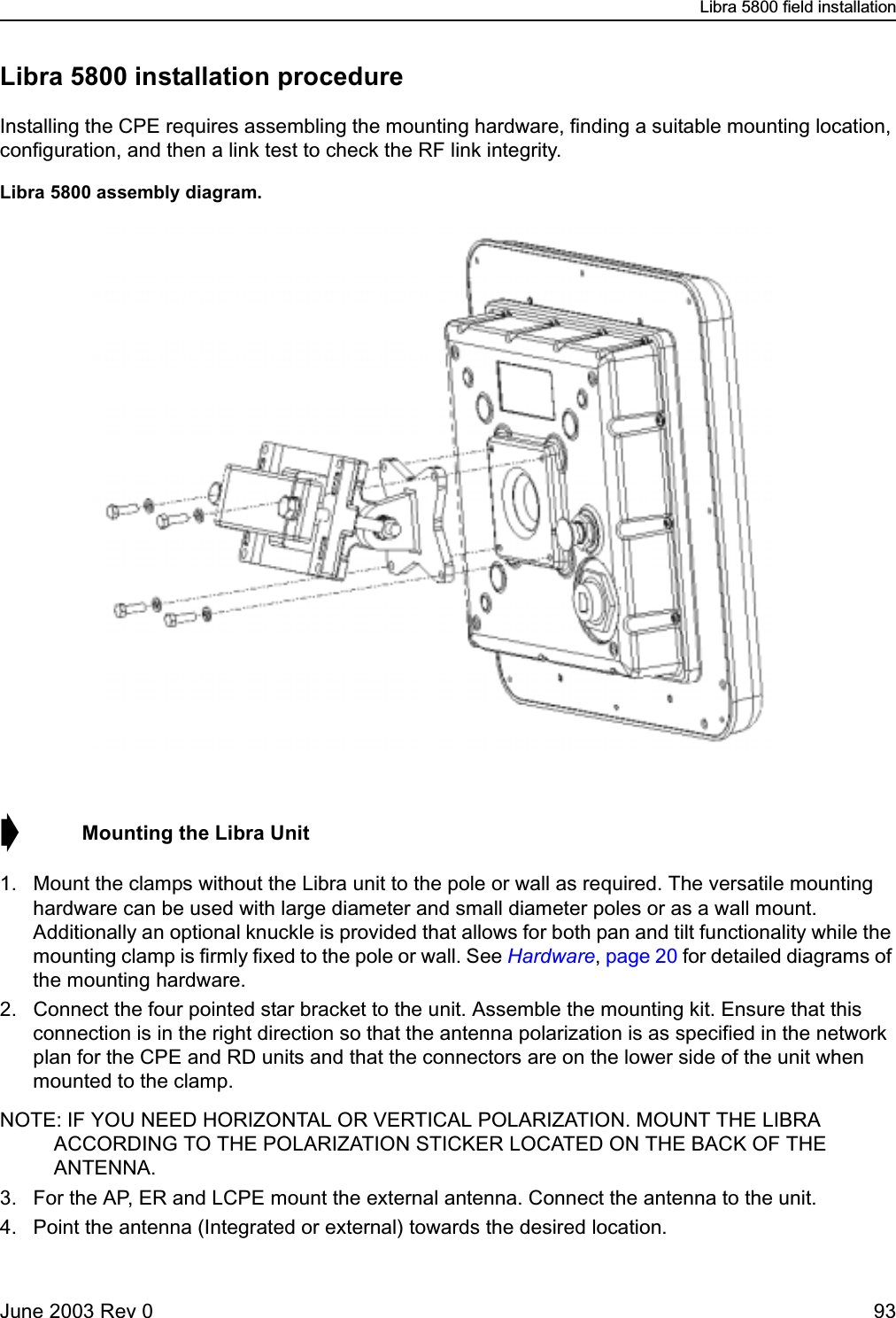 Libra 5800 field installationJune 2003 Rev 0 93Libra 5800 installation procedureInstalling the CPE requires assembling the mounting hardware, finding a suitable mounting location, configuration, and then a link test to check the RF link integrity. Libra 5800 assembly diagram.➧  Mounting the Libra Unit1. Mount the clamps without the Libra unit to the pole or wall as required. The versatile mounting hardware can be used with large diameter and small diameter poles or as a wall mount. Additionally an optional knuckle is provided that allows for both pan and tilt functionality while the mounting clamp is firmly fixed to the pole or wall. See Hardware, page 20 for detailed diagrams of the mounting hardware.2. Connect the four pointed star bracket to the unit. Assemble the mounting kit. Ensure that this connection is in the right direction so that the antenna polarization is as specified in the network plan for the CPE and RD units and that the connectors are on the lower side of the unit when mounted to the clamp.NOTE: IF YOU NEED HORIZONTAL OR VERTICAL POLARIZATION. MOUNT THE LIBRA ACCORDING TO THE POLARIZATION STICKER LOCATED ON THE BACK OF THE ANTENNA.3. For the AP, ER and LCPE mount the external antenna. Connect the antenna to the unit. 4. Point the antenna (Integrated or external) towards the desired location. 