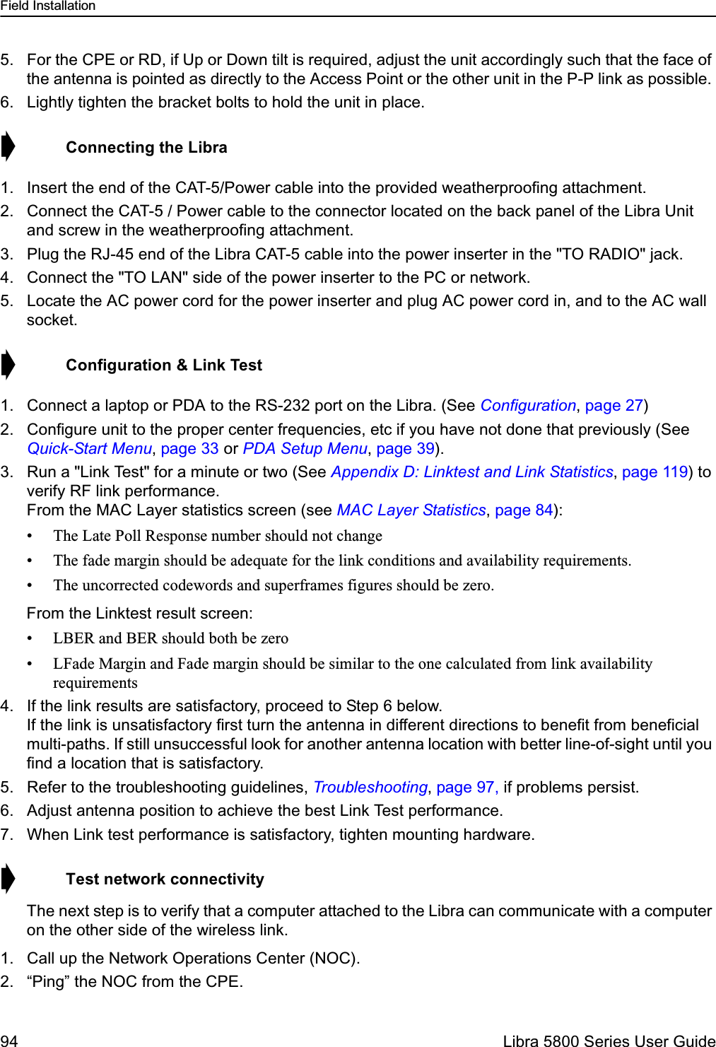 Field Installation94  Libra 5800 Series User Guide5. For the CPE or RD, if Up or Down tilt is required, adjust the unit accordingly such that the face of the antenna is pointed as directly to the Access Point or the other unit in the P-P link as possible. 6. Lightly tighten the bracket bolts to hold the unit in place.➧  Connecting the Libra1. Insert the end of the CAT-5/Power cable into the provided weatherproofing attachment. 2. Connect the CAT-5 / Power cable to the connector located on the back panel of the Libra Unit and screw in the weatherproofing attachment.3. Plug the RJ-45 end of the Libra CAT-5 cable into the power inserter in the &quot;TO RADIO&quot; jack.4. Connect the &quot;TO LAN&quot; side of the power inserter to the PC or network.5. Locate the AC power cord for the power inserter and plug AC power cord in, and to the AC wall socket.➧  Configuration &amp; Link Test1. Connect a laptop or PDA to the RS-232 port on the Libra. (See Configuration, page 27)2. Configure unit to the proper center frequencies, etc if you have not done that previously (See Quick-Start Menu, page 33 or PDA Setup Menu, page 39).3. Run a &quot;Link Test&quot; for a minute or two (See Appendix D: Linktest and Link Statistics, page 119) to verify RF link performance. From the MAC Layer statistics screen (see MAC Layer Statistics, page 84):• The Late Poll Response number should not change• The fade margin should be adequate for the link conditions and availability requirements. • The uncorrected codewords and superframes figures should be zero. From the Linktest result screen:• LBER and BER should both be zero• LFade Margin and Fade margin should be similar to the one calculated from link availability requirements4. If the link results are satisfactory, proceed to Step 6 below.If the link is unsatisfactory first turn the antenna in different directions to benefit from beneficial multi-paths. If still unsuccessful look for another antenna location with better line-of-sight until you find a location that is satisfactory. 5. Refer to the troubleshooting guidelines, Troubleshooting, page 97, if problems persist.6. Adjust antenna position to achieve the best Link Test performance.7. When Link test performance is satisfactory, tighten mounting hardware.➧  Test network connectivityThe next step is to verify that a computer attached to the Libra can communicate with a computer on the other side of the wireless link.1. Call up the Network Operations Center (NOC).2. “Ping” the NOC from the CPE.