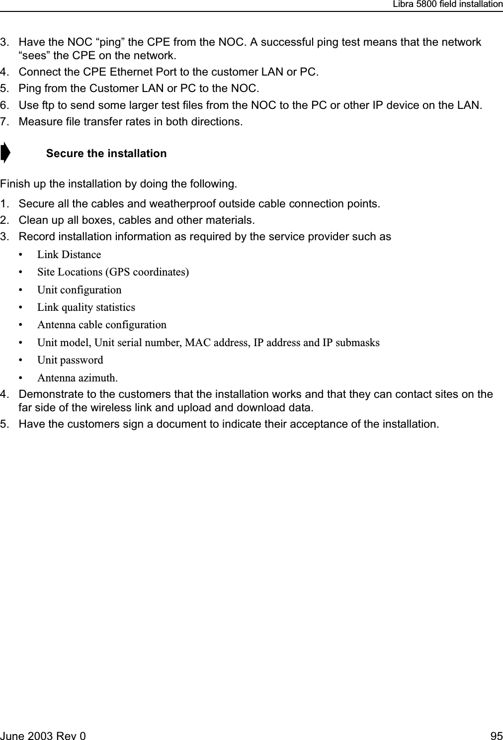 Libra 5800 field installationJune 2003 Rev 0 953. Have the NOC “ping” the CPE from the NOC. A successful ping test means that the network “sees” the CPE on the network.4. Connect the CPE Ethernet Port to the customer LAN or PC.5. Ping from the Customer LAN or PC to the NOC.6. Use ftp to send some larger test files from the NOC to the PC or other IP device on the LAN.7. Measure file transfer rates in both directions.➧  Secure the installationFinish up the installation by doing the following.1. Secure all the cables and weatherproof outside cable connection points.2. Clean up all boxes, cables and other materials.3. Record installation information as required by the service provider such as• Link Distance• Site Locations (GPS coordinates)• Unit configuration• Link quality statistics• Antenna cable configuration• Unit model, Unit serial number, MAC address, IP address and IP submasks• Unit password• Antenna azimuth.4. Demonstrate to the customers that the installation works and that they can contact sites on the far side of the wireless link and upload and download data.5. Have the customers sign a document to indicate their acceptance of the installation.