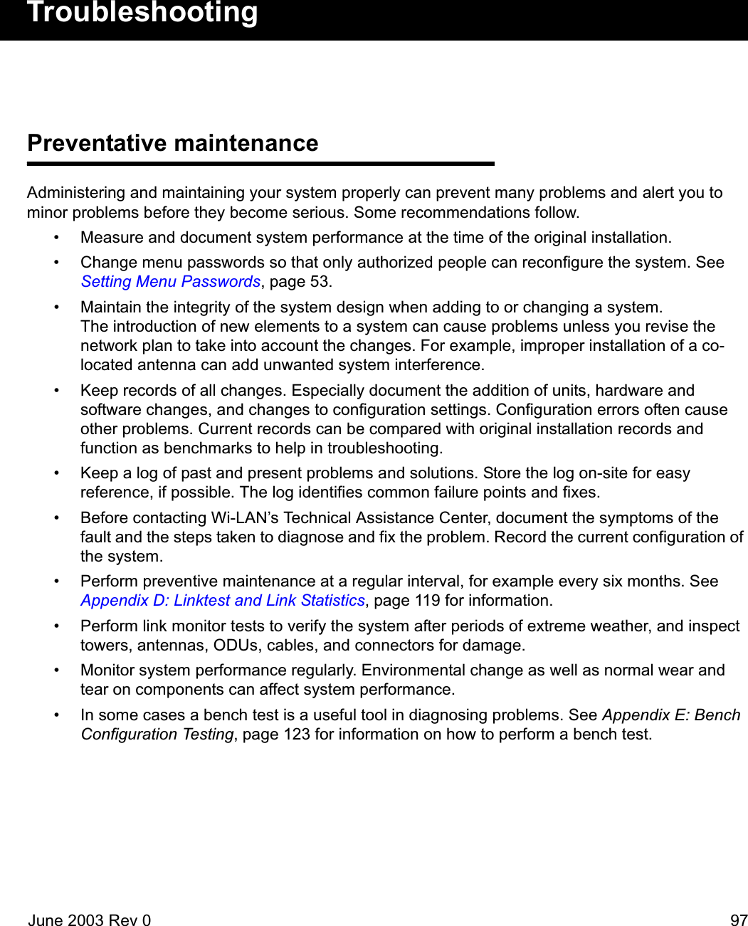 June 2003 Rev 0 97TroubleshootingPreventative maintenanceAdministering and maintaining your system properly can prevent many problems and alert you to minor problems before they become serious. Some recommendations follow.• Measure and document system performance at the time of the original installation.• Change menu passwords so that only authorized people can reconfigure the system. See Setting Menu Passwords, page 53.• Maintain the integrity of the system design when adding to or changing a system. The introduction of new elements to a system can cause problems unless you revise the network plan to take into account the changes. For example, improper installation of a co-located antenna can add unwanted system interference.• Keep records of all changes. Especially document the addition of units, hardware and software changes, and changes to configuration settings. Configuration errors often cause other problems. Current records can be compared with original installation records and function as benchmarks to help in troubleshooting.• Keep a log of past and present problems and solutions. Store the log on-site for easy reference, if possible. The log identifies common failure points and fixes.• Before contacting Wi-LAN’s Technical Assistance Center, document the symptoms of the fault and the steps taken to diagnose and fix the problem. Record the current configuration of the system.• Perform preventive maintenance at a regular interval, for example every six months. See Appendix D: Linktest and Link Statistics, page 119 for information.• Perform link monitor tests to verify the system after periods of extreme weather, and inspect towers, antennas, ODUs, cables, and connectors for damage.• Monitor system performance regularly. Environmental change as well as normal wear and tear on components can affect system performance.• In some cases a bench test is a useful tool in diagnosing problems. See Appendix E: Bench Configuration Testing, page 123 for information on how to perform a bench test. 