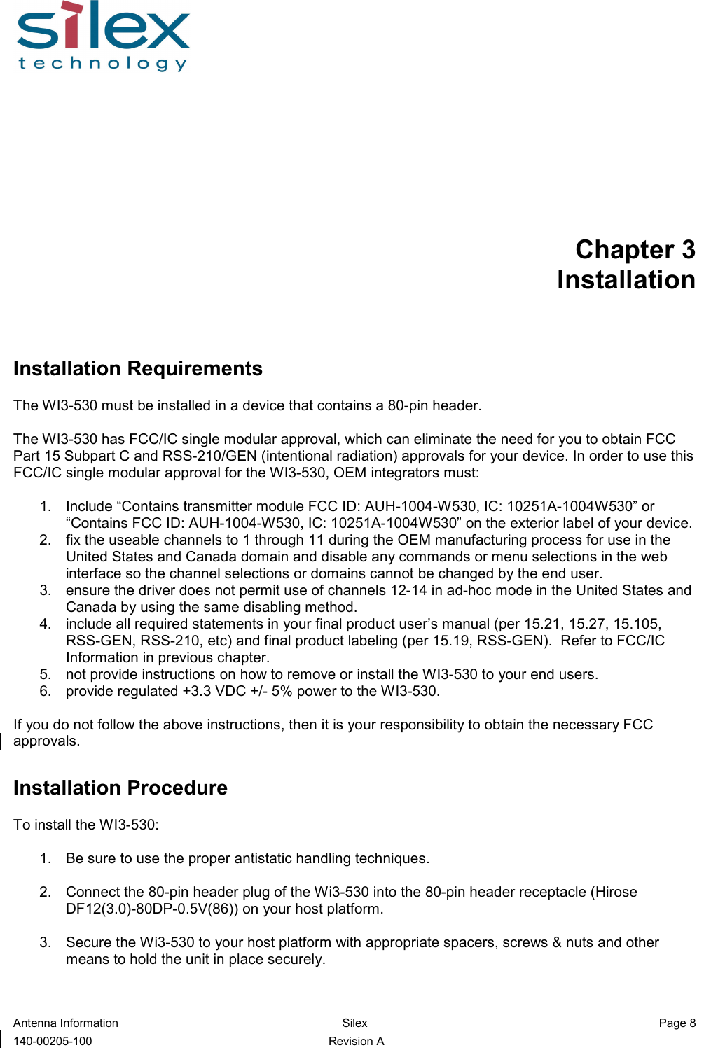  Antenna Information  Silex    Page 8 140-00205-100  Revision A Chapter 3 Installation Installation Requirements The WI3-530 must be installed in a device that contains a 80-pin header.  The WI3-530 has FCC/IC single modular approval, which can eliminate the need for you to obtain FCC Part 15 Subpart C and RSS-210/GEN (intentional radiation) approvals for your device. In order to use this FCC/IC single modular approval for the WI3-530, OEM integrators must:  1.  Include “Contains transmitter module FCC ID: AUH-1004-W530, IC: 10251A-1004W530” or “Contains FCC ID: AUH-1004-W530, IC: 10251A-1004W530” on the exterior label of your device. 2.  fix the useable channels to 1 through 11 during the OEM manufacturing process for use in the United States and Canada domain and disable any commands or menu selections in the web interface so the channel selections or domains cannot be changed by the end user. 3.  ensure the driver does not permit use of channels 12-14 in ad-hoc mode in the United States and Canada by using the same disabling method. 4.  include all required statements in your final product user’s manual (per 15.21, 15.27, 15.105,  RSS-GEN, RSS-210, etc) and final product labeling (per 15.19, RSS-GEN).  Refer to FCC/IC Information in previous chapter. 5.  not provide instructions on how to remove or install the WI3-530 to your end users. 6.  provide regulated +3.3 VDC +/- 5% power to the WI3-530.  If you do not follow the above instructions, then it is your responsibility to obtain the necessary FCC approvals. Installation Procedure To install the WI3-530:  1.  Be sure to use the proper antistatic handling techniques.  2.  Connect the 80-pin header plug of the Wi3-530 into the 80-pin header receptacle (Hirose DF12(3.0)-80DP-0.5V(86)) on your host platform.  3.  Secure the Wi3-530 to your host platform with appropriate spacers, screws &amp; nuts and other means to hold the unit in place securely.   