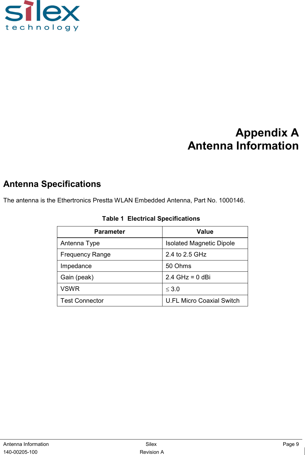  Antenna Information  Silex  Page 9 140-00205-100  Revision A Appendix A Antenna Information Antenna Specifications The antenna is the Ethertronics Prestta WLAN Embedded Antenna, Part No. 1000146.  Table 1  Electrical Specifications Parameter  Value Antenna Type  Isolated Magnetic Dipole Frequency Range  2.4 to 2.5 GHz Impedance  50 Ohms Gain (peak)  2.4 GHz = 0 dBi VSWR  ≤ 3.0 Test Connector  U.FL Micro Coaxial Switch    