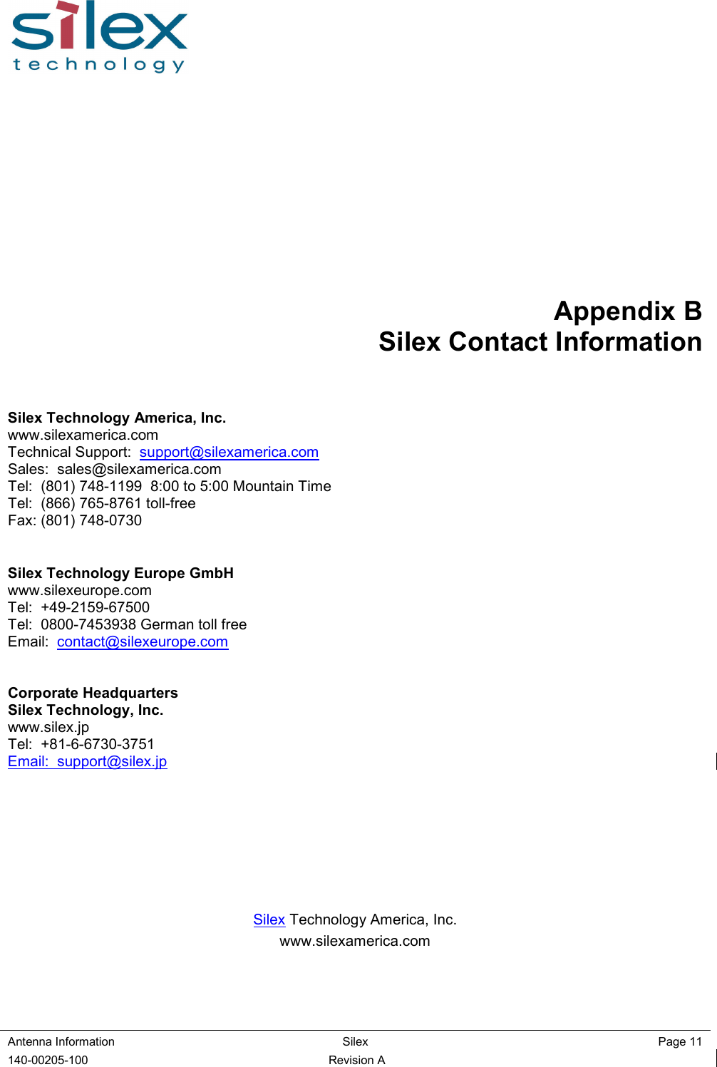  Antenna Information  Silex    Page 11 140-00205-100  Revision A Appendix B Silex Contact Information  Silex Technology America, Inc. www.silexamerica.com Technical Support:  support@silexamerica.com Sales:  sales@silexamerica.com Tel:  (801) 748-1199  8:00 to 5:00 Mountain Time Tel:  (866) 765-8761 toll-free Fax: (801) 748-0730   Silex Technology Europe GmbH www.silexeurope.com Tel:  +49-2159-67500 Tel:  0800-7453938 German toll free Email:  contact@silexeurope.com   Corporate Headquarters Silex Technology, Inc. www.silex.jp Tel:  +81-6-6730-3751 Email:  support@silex.jp         Silex Technology America, Inc. www.silexamerica.com  