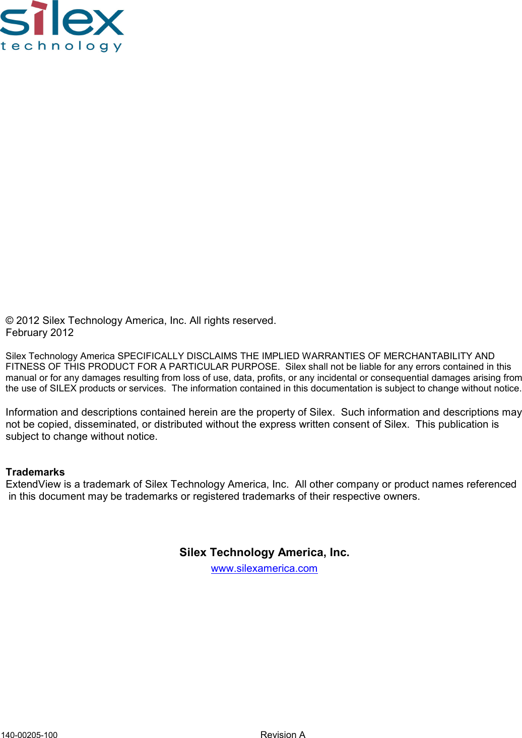             140-00205-100    Revision A                    © 2012 Silex Technology America, Inc. All rights reserved. February 2012  Silex Technology America SPECIFICALLY DISCLAIMS THE IMPLIED WARRANTIES OF MERCHANTABILITY AND FITNESS OF THIS PRODUCT FOR A PARTICULAR PURPOSE.  Silex shall not be liable for any errors contained in this manual or for any damages resulting from loss of use, data, profits, or any incidental or consequential damages arising from the use of SILEX products or services.  The information contained in this documentation is subject to change without notice.  Information and descriptions contained herein are the property of Silex.  Such information and descriptions may not be copied, disseminated, or distributed without the express written consent of Silex.  This publication is subject to change without notice.   Trademarks ExtendView is a trademark of Silex Technology America, Inc.  All other company or product names referenced  in this document may be trademarks or registered trademarks of their respective owners.     Silex Technology America, Inc. www.silexamerica.com 