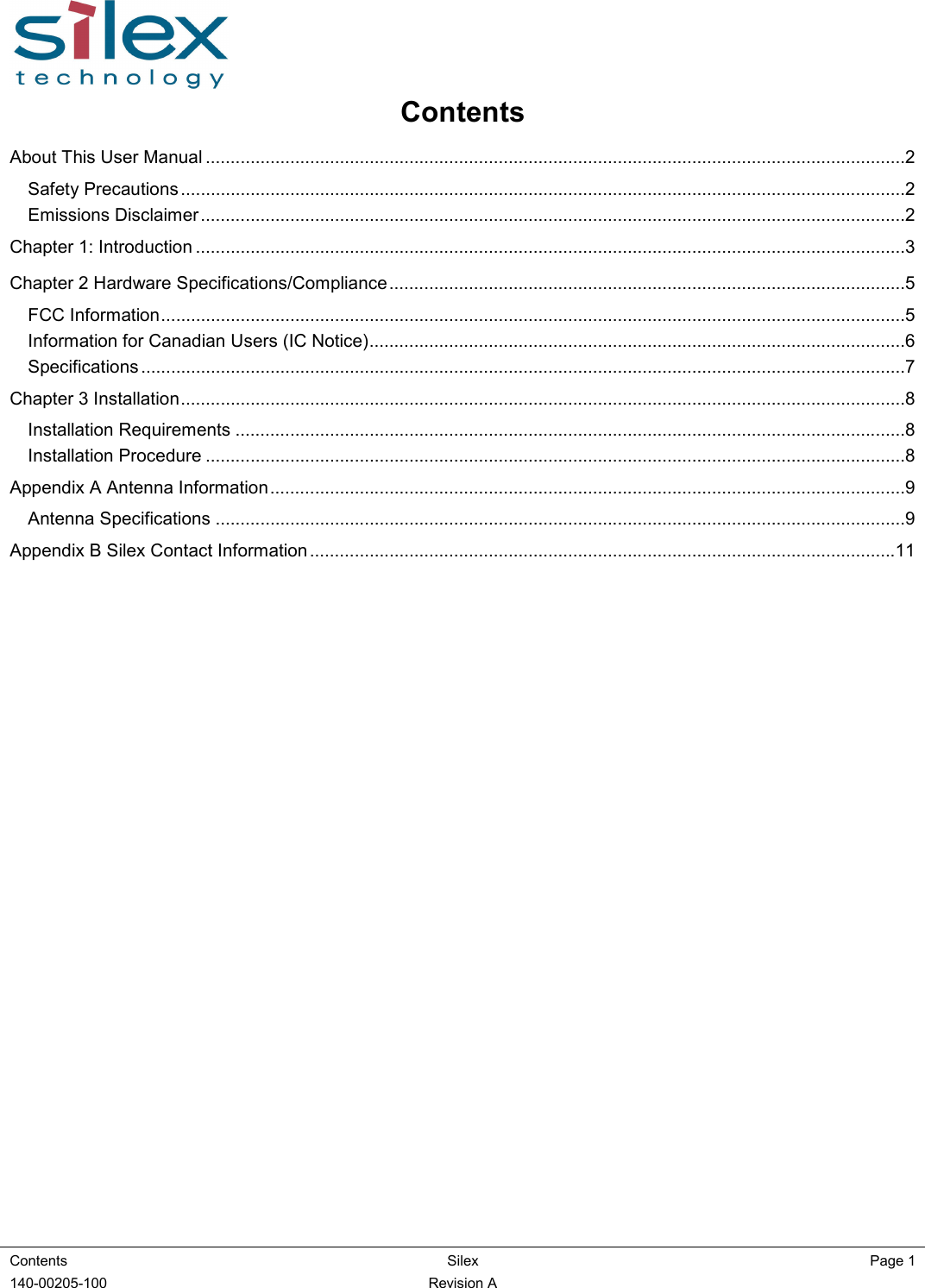  Contents  Silex  Page 1  140-00205-100    Revision A Contents  About This User Manual .............................................................................................................................................2 Safety Precautions ..................................................................................................................................................2 Emissions Disclaimer..............................................................................................................................................2 Chapter 1: Introduction ...............................................................................................................................................3 Chapter 2 Hardware Specifications/Compliance........................................................................................................5 FCC Information......................................................................................................................................................5 Information for Canadian Users (IC Notice)............................................................................................................6 Specifications ..........................................................................................................................................................7 Chapter 3 Installation..................................................................................................................................................8 Installation Requirements .......................................................................................................................................8 Installation Procedure .............................................................................................................................................8 Appendix A Antenna Information................................................................................................................................9 Antenna Specifications ...........................................................................................................................................9 Appendix B Silex Contact Information ......................................................................................................................11        